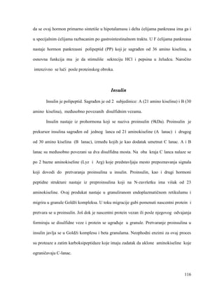 116
da se ovaj hormon primarno sintetiše u hipotalamusu i delta ćelijama pankreasa ima ga i
u specijalnim ćelijama razbacanim po gastrointestinalnom traktu. U F ćelijama pankreasa
nastaje hormon pankreasni polipeptid (PP) koji je sagrađen od 36 amino kiselina, a
osnovna funkcija mu je da stimuliše sekreciju HCl i pepsina u želudcu. Naročito
intenzivno se luči posle proteinskog obroka.
Insulin
Insulin je polipeptid. Sagrađen je od 2 subjedinice: A (21 amino kiselina) i B (30
amino kiselina), međusobno povezanih disulfidnim vezama.
Insulin nastaje iz prohormona koji se naziva proinsulin (9kDa). Proinsulin je
prekursor insulina sagrađen od jednog lanca od 21 aminokiseline (A lanac) i drugog
od 30 amino kiselina (B lanac), između kojih je kao dodatak umetnut C lanac. A i B
lanac su međusobno povezani sa dva disulfidna mosta. Na oba kraja C lanca nalaze se
po 2 bazne aminokiseline (Lyz i Arg) koje predstavljaju mesto prepoznavanja signala
koji dovodi do pretvaranja proinsulina u insulin. Proinsulin, kao i drugi hormoni
peptidne strukture nastaje iz preproinsulina koji na N-završetku ima višak od 23
aminokiseline. Ovaj produkat nastaje u granuliranom endoplazmatičnom retikulumu i
migrira u granule Goldži kompleksa. U toku migracije gubi pomenuti nascentni protein i
pretvara se u proinsulin. Još dok je nascentni protein vezan ili posle njegovog odvajanja
formiraju se disulfidne veze i protein se ugrađuje u granule. Pretvaranje proinsulina u
insulin javlja se u Goldži komplesu i beta granulama. Neophodni enzimi za ovaj proces
su proteaze a zatim karboksipeptidaze koje imaju zadatak da uklone aminokiseline koje
ograničavaju C-lanac.
 