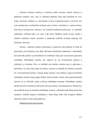 117
Primarna struktura insulina je evolutivno dobro očuvana. Insulin izolovan iz
pankreasa svinjčeta, kita i psa je struktuno identičan. Onaj, pak, poreklom od ovce,
konja i govečeta razlikuje se. Interesantno je da je iz pankreasa pacova izolovano dve
vrste insulina koji se međusobno razlikuju samo u lizinu i metioninu, iz sastava α lanca.
Kod riba je konstatovano prisustvo više različitih molekula insulina koji se unekoliko
međusobno razlikuju kako u α tako i u β lancu. Međutim, pored izvesne razlike u
strukturi molekula, insulin poreklom iz pankreasa različitih životinja pokazuje istu
fiziološku aktivnost.
Sinteza i sekrecija insulina stimulisana je glukozom koja podstiče B ćelije da
preuzimaju jone kalcijuma, koji dalje aktiviraju kontraktilne mehanizme i mikrotubule
koji sprovode granule sa proinsulinom do membrane ćelije gde se procesom egzocitoze
oslobađaju. Oslobađanje insulina, kao odgovor na rast koncentracije glukoze u
cirkulaciji, je dvofazan. Prvo se oslobađa ona količina insulina koja je pakovana u
granulama i ova faza traje manje od minuta, a potom se oslobađa još insulina iz granula
ali i novosintetisani hormon. I mnoge druge materije, osim glukoze, mogu da stimulišu
oslobađanje insulina, drugi ugljeni hidrati, masne kiseline, ketoni, neki gastrointestinalni
hormoni ali je fiziološki značaj ovakvog oslobađanja neznatan. Oslobađanje insulina
takođe može biti stimulisano aktivnošću nervnog sistema i neurotransmitera. Pokazano je
da acetilholin može da stimuliše oslobađanje insulina, a adrenalin kada deluje preko beta
receptora, stimuliše njegovo oslobađanje a kada deluje preko alfa receptora inhibira
sekreciju insulina iz beta ćelija pankreasa.
Mehanizam delovanja insulina
 