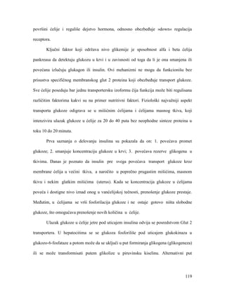 119
površini ćelije i reguliše dejstvo hormona, odnosno obezbeđuje »down« regulacija
receptora.
Ključni faktor koji održava nivo glikemije je sposobnost alfa i beta ćelija
pankreasa da detektuju glukozu u krvi i u zavisnosti od toga da li je ona smanjena ili
povećana izlučuju glukagon ili insulin. Ovi mehanizmi ne mogu da funkcionišu bez
prisustva specifičnog membranskog glut 2 proteina koji obezbeđuje transport glukoze.
Sve ćelije poseduju bar jednu transportersku izoformu čija funkcija može biti regulisana
različitim faktorima kakvi su na primer nutritivni faktori. Fiziološki najvažniji aspekt
transporta glukoze odigrava se u mišićnim ćelijama i ćelijama masnog tkiva, koji
intenzivira ulazak glukoze u ćelije za 20 do 40 puta bez neophodne sinteze proteina u
toku 10 do 20 minuta.
Prva saznanja o delovanju insulina su pokazala da on: 1. povećava promet
glukoze; 2. smanjuje koncentraciju glukoze u krvi; 3. povećava rezerve glikogena u
tkivima. Danas je poznato da insulin pre svega povećava transport glukoze kroz
membrane ćelija u većini tkiva, a naročito u poprečno prugastim mišićima, masnom
tkivu i nekim glatkim mišićima (uterus). Kada se koncentracija glukoze u ćelijama
poveća i dostigne nivo iznad onog u vanćelijskoj tečnosti, prenošenje glukoze prestaje.
Međutim, u ćelijama se vrši fosforilacija glukoze i ne ostaje gotovo ništa slobodne
glukoze, što omogućava prenošenje novih količina u ćelije.
Ulazak glukoze u ćelije jetre pod uticajem insulina odvija se posredstvom Glut 2
transportera. U hepatocitima se se glukoza fosforiliše pod uticajem glukokinaza u
glukozo-6-fosfataze a potom može da se uključi u put formiranja glikogena (glikogeneza)
ili se može transformisati putem glikolize u piruvinsku kiselinu. Alternativni put
 