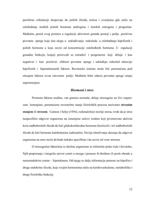 12
peroferne cirkulacije dospevaju do polnih žlezda, testisa i ovarijuma gde utiču na
oslobađanje muških polnih hormona androgena i ženskih estrogena i progestina.
Međutim, pored ovog primera u regulaciji aktivnosti gonada postoji i petlja pozitivne
povratne sprege koja ima ulogu u usklađivanju redosleda u oslobađanju hipofiznih i
polnih hormona a koja zavisi od koncentracije oslobođenih hormona. U regulaciji
gonadne funkcije, krajnji proizvodi su estradiol i progesteron koji deluju i kao
negativni i kao pozitivni efektori povratne sprege i usklađuju redosled sekrecije
hipofiznih i hipotalamusnih faktora. Ravnoteža sistema može biti poremećena pod
uticajem faktora izvan zatvorene petlje. Međutim bitni odnosi povratne sprege ostaju
nepromenjeni.
Hormoni i stres
Promena faktora sredine, van granica normale, deluje stresogeno na živi organi-
zam. Izmenjeno, poremećeno ravnotežno stanje fizioloških procesa nazivamo stresnim
stanjem ili stresom. Cannon i Selye (1936), rodonačelnici teorije stresa, tvrde da je stres
nespecifični odgovor organizma na izmenjene uslove sredine koji prvenstveno aktivira
koru nadbubrežnih žlezda da luči glukokortikoidne hormone (kortizol) i srž nadbubrežnih
žlezda da luči hormone kateholamine (adrenalin). Novija istraživanja ukazuju da odgovor
organizma na stres može da bude itekako specifičan i da zavisi od vrste stresora.
O stresogenim faktorima iz okoline organizam se informiše preko čula i krvotoka.
Njih prepoznaju i integrišu nervni centri u mozgu i prenose ih direktno ili posle obrade u
neuroendokrini centar – hipotalamus. Od njega se dalje informacije prenose na hipofizu i
druge endokrine žlezde, koje svojim hormonima utiču na kardiovaskularne, metaboličke i
druge fiziološke funkcije.
 