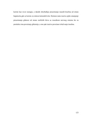 123
koriste kao izvor energije, a takođe obezbeđuje preuzimanje masnih kiselina od strane
hepatocita gde se koriste za sintezu ketonskih tela. Hormon rasta izaziva opšte smanjenje
preuzimanja glukoze od strane različitih tkiva sa izuzetkom nervnog sistema što za
posledicu ima povećanje glikemije, a ono pak izaziva povećano izlučivanje insulina.
 