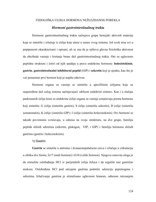 124
FIZIOLOŠKA ULOGA HORMONA NEŽLEZDANOG POREKLA
Hormoni gastrointestinalnog trakta
Hormone gastrointestinalnog trakta sačinjava grupa hemijski aktivnih materija
koja se sintetiše i izlučuje iz ćelija koje ulaze u sastav ovog sistema. Još uvek nisu svi u
poptpunosti okarakterisani i opisani, ali se zna da je njihova glavna fiziološka aktivnost
da obezbede varenje i kretanje hrane duž gastrointestinalnog trakta. Oni su uglavnom
peptidne strukture i četiri od njih spadaju u prave endokrine hormone: holecistokinin,
gastrin, gastrointestinalni inhibitorni peptid (GIP) i sekretin koji je ujedno, kao što je
već pomenuto prvi hormon koji je uopšte otkriven.
Hormoni organa za varenje se sintetišu u specifičnim ćelijama koje su
raspoređene duž celog sistema sačinjavajući »difuzni endokrini sistem«. Kao i u slučaju
pankreasnih ćelija često se endokrine ćelije organa za varenje označavaju prema hormonu
koji sintetišu: G ćelija (sintetišu gastrin), S ćelije (sintetišu sekretin), D ćelije (sintetišu
somatostatin), K ćelije (sintetišu GIP) i I ćelije (sintetišu holecistokinin). Ovi hormoni se
takođe povremeno svrstavaju, u odnosu na svoju struktruru, na dve grupe, familiju
peptida sličnih sekretinu (sekretin, glukagon, VIP, i GIP) i familiju hormona sličnih
gastrinu (gastrin i holecistokinin).
1) Gastrin
Gastrin se sintetiše u antrumu i dvanaestopalačnom crevu i izlučuje u cirkulaciju
u obliku dve forme, G17 (mali hormon) i G34 (veliki hormon). Njegova osnovna uloga je
da stimuliše oslobađanje HCl iz parijetalnih ćelija želuca i da reguliše rast gastrične
mukoze. Oslobođena HCl pod uticajem gastrina podstiče sekreciju pepsinogena i
sekretina. Izlučivanje gastrina je stimulisano uglavnom hranom, odnosno istezanjem
 