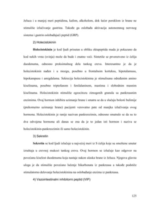 125
želuca i u manjoj meri peptidima, kafom, alkoholom, dok šećer poreklom iz hrane ne
stimuliše izlučivanje gastrina. Takođe ga oslobađa aktivacija autonomnog nervnog
sistema i gastrin oslobađajući peptid (GRP).
2) Holecistokinin
Holecistokinin je kod ljudi prisutan u obliku oktapeptida mada je pokazano da
kod nekih vrsta (svinja) može da bude i znatno veći. Sintetiše se prvenstveno iz ćelija
duodenuma, odnosno proksimalnog dela tankog creva. Interesantno je da je
holecistokinin nađen i u mozgu, posebno u frontalnom korteksu, hipotalamusu,
hipokampusu i amigdalama. Sekrecija holecistokinina je stimulisana određenim amino
kiselinama, posebno triptofanom i fenilalaninom, mastima i slobodnim masnim
kiselinama. Holecistokinin stimuliše egzocitozu zimogenih granula sa pankreasnim
enzimima. Ovaj hormon inhibira uzimanje hrane i smatra se da u slučaju bolesti bulimije
(prekomerno uzimanje hrane) pacijenti verovatno pate od manjka izlučivanja ovog
hormona. Holecistokinin je ranije nazivan pankreozimin, odnosno smatralo se da su to
dva odvojena hormona ali danas se zna da je to jedan isti hormon i naziva se
holecistokinin-pankreozimin ili samo holecistokinin.
3) Sekretin
Sekretin se kod ljudi izlučuje u najvećoj meri iz S ćelija koje su smeštene unutar
izraštaja u crevnoj mukozi tankog creva. Ovaj hormon se izlučuje kao odgovor na
povećanu kiselost duodenuma koja nastaje nakon ulaska hrane iz želuca. Njegova glavna
uloga je da stimuliše povećano lučenje bikarbonata iz pankreasa a takođe podstiče
stimulatorno delovanje holecistokinina na oslobađanje enzima iz pankreasa.
4) Vazointestinalni inhibitorni peptid (VIP)
 