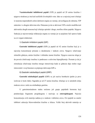 126
Vazointestinalni inihibitorni peptid (VIP) je peptid od 28 amino kiselina i
njegova struktura je ista kod različitih životinjskih vrsta. Iako se u najvećoj meri izlučuje
iz neurona raspoređenih celom dužinom organa za varenje, od ezofagusa do rektuma, VIP
nalazimo i u drugim delovima tela. Pokazano je da se aktivnost VIP-a može modifikovati
aktivnošću drugih neurona koji izlučuju opioide i druge, morfinu slične peptide. Njegova
funkcija je najverovatnije relaksacija organa za varenje jer se pojačano luči upravo kada
su ovi organi relaksirani.
5) Gastralni inhibitorni peptid (GIP)
Gastralni inhibitorni peptid (GIP) je peptid od 42 amino kiseline koji je u
najvećoj koncentraciji prisutan u duodenumu i tankom crevu. Njegovo izlučivanje
stimuliše glukoza, amino kiseline i slobodne masne kiseline. Njegova osnovna uloga je
da poveća izlučivanje insulina iz pankreasa u uslovima hiperglikemije. Poznato je da je
stimulacija izlučivanja insulina mnogo intenzivnija kada se glukoza daje oralno nego
intravenski i ovaj fenomen se pripisuje delovanju GIP-a.
6) Gastralni oslobađajući peptid (GRP)
Gastralni oslobađajući peptid (GRP) se još naziva bombezin (pošto je prvo
izolovan iz kože žabe). Sagrađen je od 27 amino kiselina. Izlučuje se iz antralnih ćelija
mukoze creva i utiče na oslobađanje gastrina.
U gatrointestinalnom traktu srećemo još grupu peptidnih hormona koji
predstavljaju fragmente proglukagona i nazivaju se enteroglukagoni. Najveća
koncentracija ovih materija nađena je u tankom i debelom crevu. Ovi peptidi su snažni
inhbitori sekrecije hlorovodonične kiseline u želucu. Veliki broj aktivnih materija se
 
