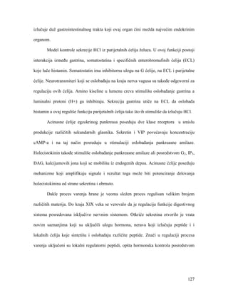 127
izlučuje duž gastrointestinalnog trakta koji ovaj organ čini možda najvećim endokrinim
organom.
Model kontrole sekrecije HCl iz parijetalnih ćelija želuca. U ovoj funkciji postoji
interakcija između gastrina, somatostatina i specifičnih enterohromafinih ćelija (ECL)
koje luče histamin. Somatostatin ima inhibitornu ulogu na G ćelije, na ECL i parijetalne
ćelije. Neurotransmiteri koji se oslobađaju na kraju nerva vagusa su takođe odgovorni za
regulaciju ovih ćelija. Amino kiseline u lumenu creva stimulišu oslobađanje gastrina a
luminalni protoni (H+) ga inhibiraju. Sekrecija gastrina utiče na ECL da oslobađa
histamin a ovaj reguliše funkciju parijetalnih ćelija tako što ih stimuliše da izlučuju HCl.
Acinusne ćelije egzokrinog pankreasa poseduju dve klase receptora u smislu
produkcije različitih sekundarnih glasnika. Sekretin i VIP povećavaju koncentraciju
cAMP-a i na taj način posreduju u stimulaciji oslobađanja pankreasne amilaze.
Holecistokinin takođe stimuliše oslobađanje pankreasne amilaze ali posredstvom G2, IP3,
DAG, kalcijumovih jona koji se mobilišu iz endogenih depoa. Acinusne ćelije poseduju
mehanizme koji amplifikuju signale i rezultat toga može biti potenciranje delovanja
holecistokinina od strane sekretina i obrnuto.
Dakle proces varenja hrane je veoma složen proces regulisan velikim brojem
različitih materija. Do kraja XIX veka se verovalo da je regulacija funkcije digestivnog
sistema posredovana isključivo nervnim sistemom. Otkriće sekretina otvorilo je vrata
novim saznanjima koji su uključili ulogu hormona, nerava koji izlučuju peptide i i
lokalnih ćelija koje sintetišu i oslobađaju različite peptide. Znači u regulaciji procesa
varenja uključeni su lokalni regulatorni peptidi, opšta hormonska kontrola posredstvom
 