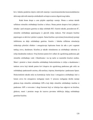 128
krvi, lokalno parakrino dejstvo aktivnih materija i neurotransmitersko/neuromodulatorno
delovanje aktivnih materija oslobođenih sa krajeva nerava digestivnog trakta.
Kada hrana dospe u usta ptijalin započinje varenje. Hrana u ustima takođe
refleksno stimuliše oslobađanje kiseline u želucu. Hrana potom dospeva kroz jednjak u
želudac i pod uticajem gastrina se dalje oslobađa HCl. Gastrin takođe, posredstvom H+
,
stimuliše oslobađanje pepsinogena iz glavnih ćelija mukoze. Pod uticajem kiseline
pepsinogen se aktivira i prelazi u pepsin. Sama kiselina u povećanoj koncentraciji postaje
inhibitorna na dalje oslobađanje gastrina. Gastrin i lokalna refleksna stimulacija
relaksiraju pilorični sfinkter i omogućavaju lopticama hrane da uđu u prvi segment
tankog creva, duodenum. Kiselina je takođe stimulatorna za oslobađanje sekretina iz
ćelija duodenalne mukoze. Ovaj hormon putem krvi odlazi do egzokrinog pankreasa gde
stimuliše oslobađanje vode i bikarbonata i na taj način se neutrališe kiselost sredine.
Masti i proteini u hrani stimulišu oslobađanje holecistokinina iz ćelija u duodenumu i
tankom crevu koji takođe putem krvi dospeva do egzokrinog pankreasa gde utiče na
oslobađanje pankreasnih enzima, alfa-amilaze, tripsina, himotripsina i pankreasne lipaze.
Holecistokinin takođe utiče na kontrakcije žučne kese i omogućava oslobađanje žuči u
lumen creva što omogućava razlaganje masti. U procesu razlaganja skroba nastaje
glukoza koja stimuliše oslobađanje GIP-a koji dalje stimuliše oslobađanje insulina iz
pankreasa. GIP a verovatno i drugi hormoni koji se izlučuju kao odgovor na kiselinu,
glukozu, masti i proteine mogu da izazovu povratnu inhibiciju daljeg oslobađanja
gastrične kiseline.
 