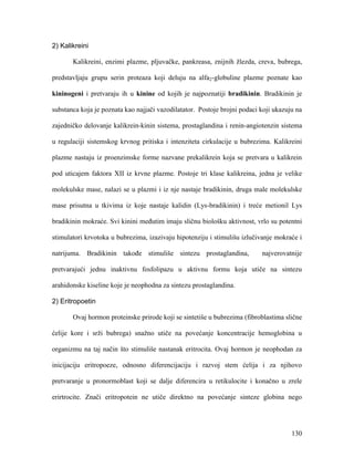 130
2) Kalikreini
Kalikreini, enzimi plazme, pljuvačke, pankreasa, znijnih žlezda, creva, bubrega,
predstavljaju grupu serin proteaza koji deluju na alfa2-globuline plazme poznate kao
kininogeni i pretvaraju ih u kinine od kojih je najpoznatiji bradikinin. Bradikinin je
substanca koja je poznata kao najjači vazodilatator. Postoje brojni podaci koji ukazuju na
zajedničko delovanje kalikrein-kinin sistema, prostaglandina i renin-angiotenzin sistema
u regulaciji sistemskog krvnog pritiska i intenziteta cirkulacije u bubrezima. Kalikreini
plazme nastaju iz proenzimske forme nazvane prekalikrein koja se pretvara u kalikrein
pod uticajem faktora XII iz krvne plazme. Postoje tri klase kalikreina, jedna je velike
molekulske mase, nalazi se u plazmi i iz nje nastaje bradikinin, druga male molekulske
mase prisutna u tkivima iz koje nastaje kalidin (Lys-bradikinin) i treće metionil Lys
bradikinin mokraće. Svi kinini međutim imaju sličnu biološku aktivnost, vrlo su potentni
stimulatori krvotoka u bubrezima, izazivaju hipotenziju i stimulišu izlučivanje mokraće i
natrijuma. Bradikinin takođe stimuliše sintezu prostaglandina, najverovatnije
pretvarajući jednu inaktivnu fosfolipazu u aktivnu formu koja utiče na sintezu
arahidonske kiseline koje je neophodna za sintezu prostaglandina.
2) Eritropoetin
Ovaj hormon proteinske prirode koji se sintetiše u bubrezima (fibroblastima slične
ćelije kore i srži bubrega) snažno utiče na povećanje koncentracije hemoglobina u
organizmu na taj način što stimuliše nastanak eritrocita. Ovaj hormon je neophodan za
inicijaciju eritropoeze, odnosno diferencijaciju i razvoj stem ćelija i za njihovo
pretvaranje u pronormoblast koji se dalje diferencira u retikulocite i konačno u zrele
erirtrocite. Znači eritropotein ne utiče direktno na povećanje sinteze globina nego
 