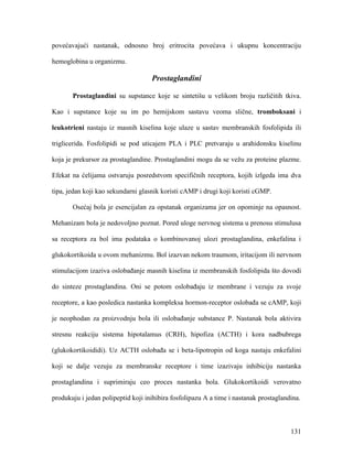 131
povećavajući nastanak, odnosno broj eritrocita povećava i ukupnu koncentraciju
hemoglobina u organizmu.
Prostaglandini
Prostaglandini su supstance koje se sintetišu u velikom broju različitih tkiva.
Kao i supstance koje su im po hemijskom sastavu veoma slične, tromboksani i
leukotrieni nastaju iz masnih kiselina koje ulaze u sastav membranskih fosfolipida ili
triglicerida. Fosfolipidi se pod uticajem PLA i PLC pretvaraju u arahidonsku kiselinu
koja je prekursor za prostaglandine. Prostaglandini mogu da se vežu za proteine plazme.
Efekat na ćelijama ostvaruju posredstvom specifičnih receptora, kojih izlgeda ima dva
tipa, jedan koji kao sekundarni glasnik koristi cAMP i drugi koji koristi cGMP.
Osećaj bola je esencijalan za opstanak organizama jer on opominje na opasnost.
Mehanizam bola je nedovoljno poznat. Pored uloge nervnog sistema u prenosu stimulusa
sa receptora za bol ima podataka o kombinovanoj ulozi prostaglandina, enkefalina i
glukokortikoida u ovom mehanizmu. Bol izazvan nekom traumom, iritacijom ili nervnom
stimulacijom izaziva oslobađanje masnih kiselina iz membranskih fosfolipida što dovodi
do sinteze prostaglandina. Oni se potom oslobađaju iz membrane i vezuju za svoje
receptore, a kao posledica nastanka kompleksa hormon-receptor oslobađa se cAMP, koji
je neophodan za proizvodnju bola ili oslobađanje substance P. Nastanak bola aktivira
stresnu reakciju sistema hipotalamus (CRH), hipofiza (ACTH) i kora nadbubrega
(glukokortikoididi). Uz ACTH oslobađa se i beta-lipotropin od koga nastaju enkefalini
koji se dalje vezuju za membranske receptore i time izazivaju inhibiciju nastanka
prostaglandina i suprimiraju ceo proces nastanka bola. Glukokortikoidi verovatno
produkuju i jedan polipeptid koji inihibira fosfolipazu A a time i nastanak prostaglandina.
 
