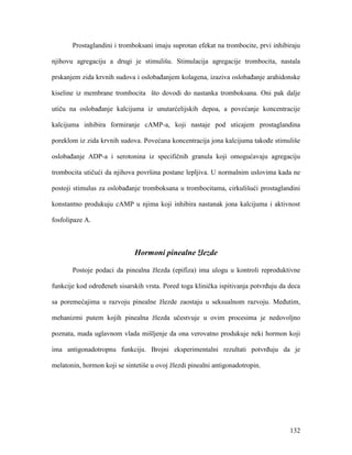 132
Prostaglandini i tromboksani imaju suprotan efekat na trombocite, prvi inhibiraju
njihovu agregaciju a drugi je stimulišu. Stimulacija agregacije trombocita, nastala
prskanjem zida krvnih sudova i oslobađanjem kolagena, izaziva oslobađanje arahidonske
kiseline iz membrane trombocita što dovodi do nastanka tromboksana. Oni pak dalje
utiču na oslobađanje kalcijuma iz unutarćelijskih depoa, a povećanje koncentracije
kalcijuma inhibira formiranje cAMP-a, koji nastaje pod uticajem prostaglandina
poreklom iz zida krvnih sudova. Povećana koncentracija jona kalcijuma takođe stimuliše
oslobađanje ADP-a i serotonina iz specifičnih granula koji omogućavaju agregaciju
trombocita utičući da njihova površina postane lepljiva. U normalnim uslovima kada ne
postoji stimulus za oslobađanje tromboksana u trombocitama, cirkulišući prostaglandini
konstantno produkuju cAMP u njima koji inhibira nastanak jona kalcijuma i aktivnost
fosfolipaze A.
Hormoni pinealne žlezde
Postoje podaci da pinealna žlezda (epifiza) ima ulogu u kontroli reproduktivne
funkcije kod određeneh sisarskih vrsta. Pored toga klinička ispitivanja potvrđuju da deca
sa poremećajima u razvoju pinealne žlezde zaostaju u seksualnom razvoju. Međutim,
mehanizmi putem kojih pinealna žlezda učestvuje u ovim procesima je nedovoljno
poznata, mada uglavnom vlada mišljenje da ona verovatno produkuje neki hormon koji
ima antigonadotropnu funkciju. Brojni eksperimentalni rezultati potvrđuju da je
melatonin, hormon koji se sintetiše u ovoj žlezdi pinealni antigonadotropin.
 