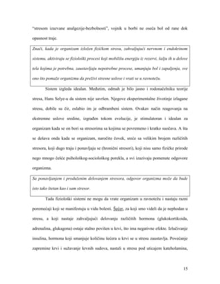 15
“stresom izazvane analgezije-bezbolnosti”, vojnik u borbi ne oseća bol od rane dok
opasnost traje.
Znači, kada je organizam izložen fizičkom stresu, zahvaljujući nervnom i endokrinom
sistemu, aktiviraju se fiziološki procesi koji mobilišu energiju iz rezervi, šalju ih u delove
tela kojima je potrebna, zaustavljaju nepotrebne procese, umanjuju bol i zapaljenja, sve
ono što pomaže organizmu da preživi stresne uslove i vrati se u ravnotežu.
Sistem izgleda idealan. Međutim, odmah je bilo jasno i rodonačelniku teorije
stresa, Hans Selye-u da sistem nije savršen. Njegove eksperimentalne životinje izlagane
stresu, dobile su čir, oslabio im je odbrambeni sistem. Ovakav način reagovanja na
ekstremne uslove sredine, izgrađen tokom evolucije, je stimulatoran i idealan za
organizam kada se on bori sa stresorima sa kojima se povremeno i kratko suočava. A šta
se dešava onda kada se organizam, naročito čovek, sreće sa velikim brojem različitih
stresora, koji dugo traju i ponavljaju se (hronični stresori), koji nisu samo fizičke prirode
nego mnogo češće psihološkog-sociološkog porekla, a svi izazivaju pomenute odgovore
organizma.
Sa ponavljanjem i produženim delovanjem stresora, odgovor organizma može da bude
isto tako štetan kao i sam stresor.
Tada fiziološki sistemi ne mogu da vrate organizam u ravnotežu i nastaju razni
poremećaji koji se manifestuju u vidu bolesti. Šećer, za koji smo videli da je nephodan u
stresu, a koji nastaje zahvaljujući delovanju različitih hormona (glukokortikoida,
adrenalina, glukagona) ostaje stalno povišen u krvi, što ima negativne efekte. Izlučivanje
insulina, hormona koji smanjuje količinu šećera u krvi se u stresu zaustavlja. Povećanje
zapremine krvi i sužavanje krvnih sudova, nastali u stresu pod uticajem kateholamina,
 