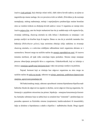 16
izaziva visok pritisak, koji oštećuje srčani mišić, slabi zidove krvnih sudova, na njima se
nagomilavaju masne naslage, što sve povećava rizik za infarkt. (Potvrđeno je da osećanja
nestrpljenja, stalnog nadmetanja, mržnje i neprijateljstva predstavljaju snažan hroničan
stres sa visokim rizikom za oboljenja krvnih sudova i srca). U organima za varenje stres
izaziva pojavu čira, zato što brojni mehanizmi kao što je snabdevanje ovih organa krvlju,
stvaranje zaštitnog, sluzavog omotača na zidu želuca i duodenuma se smanjuju i oni
postaju osetljivi na kiselinu koja ih nagriza. Danas se zna da je uzročnik nastanka čira
bakterija (Helicobacter pylory), koja enzimima oštećuje ćelije zadužene za stvaranje
sluzavog omotača, a u uslovima oslabljene odbrambene moći organizma ubrzano se i
razmnožava. Stresori mogu na različite načine da umanje reproduktivnu moć, ili izazovu
trenutnu sterilnost, ali ipak retko ostavljaju trajne posledice. Stresno stanje smanjuje
procese obnavljanja postojećih tkiva u organizmu. Glukokortikoidi, koji se izlučuju u
stresu u smanjuju ugrađivanje kalcijuma kosti i tako one postaju osetljive na prelome.
Najzad, hormoni koji se izlučuju kao odgovor organizma na stres mogu na
različite načine da utiču na mozak, odnosno na učenje, pamćenje, podložnost depresivnim
stanjima, agresivnom ponašanju itd.
Od funkcionalnog stanja, odnosno sposobnosti sistema hipotalamus-hipofiza-nad-
bubrežne žlezde da odgovori na signale iz okoline, zavisi odgovor čitavog organizma. In-
formacije o pojedinim stresorima (na primer, hipoksija - smanjena koncentracija kiseoni-
ka; hemijske substance koje se udišu) koji su označeni kao “sistemski” i predstavljaju ne-
posrednu opasnost za fiziološke sisteme (respiratorni, kardiovaskularni ili imunološki),
šalju se direktno u hipotalamus a odatle u hipofizu i nadbubrežne žlezde. Drugi signali
 