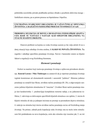 17
psihološko-sociološke prirode predthodno prolaze obradu u posebnim delovima mozga –
limbičkom sistemu, pa se potom prenose na hipotalamus i hipofizu.
UNUTRAŠNJA STABILNOST ORGANIZMA JE VAŽAN ČINILAC OPSTANKA
ŽIVOTINJA A RAZLIČITI FIZIOLOŠKI PROCESI TO OMOGUĆAVAJU
PRIRODNA SELEKCIJA JE DOVELA DO RAZVOJA FIZIOLOŠKIH ADAPTA-
CIJA KOJE SU NASTALE I NASTAJU KAO ODGOVOR ORGANIZMA NA
STALNE IZAZOVE OKOLINE.
Osnovni problemi sa kojima se svaka životinja susreće je šta valja učiniti ili ne u
datoj situaciji koju određuje životna sredina, ili KAKO SE PONAŠA ŽIVOTINJA. Šta
reguliše i određuje specifično ponašanje životinja. Nervni i humoralni sistem su ključni
faktori u regulaciji ovog fiziološkog fenomena.
Hormoni i ponašanje
Etolozi su naučnici koji izučavaju ponašanje životinja u njihovom prirodnom okruže-
nju. Konrad Lorenc i Niko Timbergen su ustanovili da je repertoar ponašanja životinja
izgleda konstruisan od elementarnih motornih i senzornih “jedinica”. Motorne jedinice
ponašanja su označili kao fiksne, utvrđene načine ponašanja (Sl. 20), a odgovarajuće sen-
zorne jedinice ključnim stimulusima ili “znacima”. Utvrđeni fiksni načini ponašanja ima-
ju šest karakteristika: 1. predstavljaju kompleksne motorne radnje, a ne jednostavne re-
flekse; 2. aktiviraju se delovanjem specifičnih ključnih stimulusa a ne opštim; 3. inicira ih
ključni stimulus ali ako je jedanput inicirana ne prestaje sa prestankom dejstva stimulusa;
4. reakcije na stimulus koji inicira utvrđene načine ponašanja zavise od fiziološkog stanja
životinje. Na primer, odmah posle kopulacije neke životinje ona ne može istim stimulu-
som biti potdstaknuta na novu kopulaciju, osim ako stimulus nije izuzetno jak; 5. na isti
 