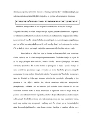 18
stimulus sve jedinke iste vrste, starosti i pola reagovaće na skoro identičan način; 6. ovi
načini ponašanja su tipični i kod životinja koje su prvi put izložene nekom stimulusu.
UTVRĐENI NAČINI PONAŠANJA SE NASLEĐUJU, GENETSKI PRENOSE
Međutim, postoje dokazi da oni mogu biti modifikovani iskustvom životinje.
Što je neka životinja na višem stupnju razvoja, nagoni, genetski determinisani, “zapamće-
ni” i kontrolisani brojnim fiziološkim i molekulskim mehanizmima mogu da se modifiku-
ju novim iskustvima. Na primer, kokoška koja je tri puta za redom polagana na pačja jaja,
prvi put je bila iznenađena kada su pačići pošli u vodu, drugi i treći put se sasvim navikla.
Čak je, kada je četvrti put izlegla svoja jaja, uporno nastojala da piliće natera u vodu.
Susrećući se sa zahtevima koje je životna sredina postavljala pred organizme
tokom evolucije oni su razvili mnogobrojna i raznovrsna fiziološka rešenja, sa ciljem da
se što bolje prilagode tim uslovima, održe u životu i nastave postojanje vrste kroz
ostavljanje potomstva. Ali životna okolina ne prestaje da se menja i jedinke moraju ne
samo evolutivno posmatrano nego i trenutno da svoje fiziološke procese prilagode
promenama životne sredine. Stimulusi iz okoline “uznemiravaju” fiziološku homeostazu
tako što delujući na jedan deo sistema, uslovljavaju prenošenje informacija o tim
promena u sve delove sistema, što izaziva adekvatne odgovore, kompromise,
prilagođavanja. Ponekad kada su stimulusi jaki (stresori) odnos između dva ili više
fizioloških sistema može da bude poremećen, i organizam ovakvo stanje može da
podnosi samo određeno vreme. U početku pokušava da posledice nadoknadi aktiviranjem
nekih drugih fizioloških sistema, ali ovakva rešenja mogu da traju ograničeno vreme,
posle toga nastaju trajni poremećaji i na kraju smrt. Na primer, ako u životnoj okolini
dođe do smanjenja kiseonika, vode, hrane, toplote, životinja će moći da toleriše nove
 