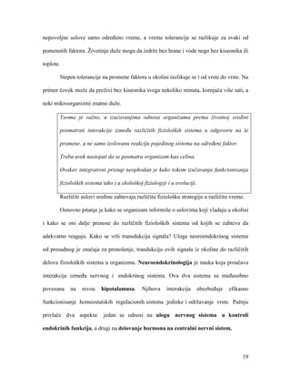 19
nepovoljne uslove samo određeno vreme, a vreme tolerancije se razlikuje za svaki od
pomenutih faktora. Životinje duže mogu da izdrže bez hrane i vode nego bez kiseonika ili
toplote.
Stepen tolerancije na promene faktora u okolini razlikuje se i od vrste do vrste. Na
primer čovek može da preživi bez kiseonika svega nekoliko minuta, kornjača više sati, a
neki mikroorganizmi znatno duže.
Veoma je važno, u izučavanjima odnosa organizama prema životnoj sredini
posmatrati interakcije između različitih fizioloških sistema u odgovoru na te
promene, a ne samo izolovanu reakciju pojedinog sistema na određeni faktor.
Treba uvek nastojati da se posmatra organizam kao celina.
Ovakav integrativni pristup neophodan je kako tokom izučavanja funkcionisanja
fizioloških sistema tako i u ekološkoj fiziologiji i u evoluciji.
Različiti uslovi sredine zahtevaju različitu fiziološku strategiju u različito vreme.
Osnovno pitanje je kako se organizam informiše o uslovima koji vladaju u okolini
i kako se oni dalje prenose do različitih fizioloških sistema od kojih se zahteva da
adekvatno reaguju. Kako se vrši transdukcija signala? Uloga neuroendokrinog sistema
od presudnog je značaja za prenošenje, trandukciju ovih signala iz okoline do različitih
delova fizioloških sistema u organizmu. Neuroendokrinologija je nauka koja proučava
interakcije između nervnog i endokrinog sistema. Ova dva sistema su međusobno
povezana na nivou hipotalamusa. Njihova interakcija obezbeđuje efikasno
funkcionisanje homeostatskih regulacionih sistema jedinke i održavanje vrste. Pažnju
privlače dva aspekta: jedan se odnosi na ulogu nervnog sistema u kontroli
endokrinih funkcija, a drugi na delovanje hormona na centralni nervni sistem.
 