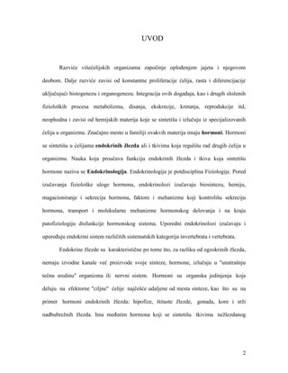 2
UVOD
Razviće višećelijskih organizama započinje oplođenjem jajeta i njegovom
deobom. Dalje razviće zavisi od konstantne proliferacije ćelija, rasta i diferencijacije
uključujući histogenezu i organogenezu. Integracija ovih događaja, kao i drugih složenih
fizioloških procesa metabolizma, disanja, ekskrecije, kretanja, reprodukcije itd,
neophodna i zavisi od hemijskih materija koje se sintetišu i izlučuju iz specijalizovanih
ćelija u organizmu. Značajno mesto u familiji ovakvih materija imaju hormoni. Hormoni
se sintetišu u ćelijama endokrinih žlezda ali i tkivima koja regulišu rad drugih ćelija u
organizmu. Nauka koja proučava funkciju endokrinih žlezda i tkiva koja sintetišu
hormone naziva se Endokrinologija. Endokrinologija je potdisciplina Fiziologije. Pored
izučavanja fiziološke uloge hormona, endokrinolozi izučavaju biosintezu, hemiju,
magacioniranje i sekreciju hormona, faktore i mehanizme koji kontrolišu sekreciju
hormona, transport i molekularne mehanizme hormonskog delovanja i na kraju
patofiziologiju disfunkcije hormonskog sistema. Uporedni endokrinolozi izučavaju i
upoređuju endokrini sistem različitih sistematskih kategorija invertebrata i vertebrata.
Endokrine žlezde su karakteristične po tome što, za razliku od egzokrinih žlezda,
nemaju izvodne kanale već proizvode svoje sinteze, hormone, izlučuju u "unutrašnju
tečnu sredinu" organizma ili nervni sistem. Hormoni su organska jedinjenja koja
deluju na efektorne "ciljne" ćelije najčešće udaljene od mesta sinteze, kao što su na
primer hormoni endokrinih žlezda: hipofize, štitaste žlezde, gonada, kore i srži
nadbubrežnih žlezda. Ima međutim hormona koji se sintetišu tkivima nežlezdanog
 