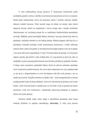 20
U toku embrionalnog razvoja prisustvo Y hromozoma transformiše polno
neodređene gonade u testise, a ukoliko ovaj hromozom nije prisutan razviće se ovarijumi.
Ostale polne karaktersitike zavise od intenziteta sinteze i količine sekrecije muških,
odnosno ženskih hormona. Polni steroidi mogu da deluju na mozak, kako tokom
njegovog razvoja, utičući na organizaciju i razvoj mozga, tako i kasnije modulišući
funkcionisanje već razvijenog mozga što se manifestuje karakterističnim ponašanjem
životinja. Međutim, pored unutrašnjih faktora, hormona i nervnog sistema koji utiču na
ponašanje i spoljašnji stimulusi su od velikog značaja. Mužjaci prugaste zebe koje žive u
pustinjama Australije poseduju visoku koncentraciju testosterona, a ženke održavaju
estrusni ciklus preko cele godine. U tim krajevima kiša padne jednom u dve do tri godine
i ona samo tada inicira reprodukciju. U toku 10 minuta dolazi do parenja, za 4 časa ptice
naprave gnezda, jaja polože u toku nedelju dana. Iz ovog primera je jasno da, iako su
neophodni za proces parenja polni hormoni nisu dovoljni, potreban je spoljašnji stimulus.
S druge strane sposobnost spoljašnjih faktora (kiša) da aktivira seksualno ponašanje
zavisi od prisustva polnih hormona. Ne zna se tačan mehanizam ove veze, posebno kada
se zna da je u eksperimentima sa ovim životinjama voda bila uvek prisutna i one su
mogle da je koriste. Socijalni stimulusi su takođe važni – kod monogamih ptica u kojima
mužjak pomaže ženki da hrani mladunce, visok nivo testosterona je prisutan u krvi samo
kratko, a kod vrsta kod kojih se mužjak pario sa više ženki i koji ne pomaže pri ishrani
potomstva, visok nivo testosterona i ispoljavanje agresivnog ponašanja se ispoljava
tokom cele sezone parenja.
Hormoni takođe imaju važnu ulogu u specifičnom ponašanju, koje mnogi
smatraju kritičnim za uspešnu reprodukciju, udvaranju. U toku ovog procesa
 