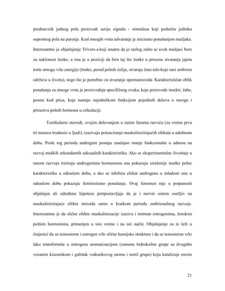 21
predstavnik jednog pola proizvodi seriju signala - stimulusa koji podstiču jedinku
suprotnog pola na parenje. Kod mnogih vrsta udvaranje je inicirano ponašanjem mužjaka.
Interesantno je objašnjenje Trivers-a koji smatra da je razlog zašto se uvek mužjaci bore
za naklonost ženke, a ona je u poziciji da bira taj što ženke u procesu stvaranja jajeta
troše mnogo više energije (ženke, pored polnih ćelija, stvaraju žuto telo koje rani embrion
održava u životu), nego što je potrebno za stvaranje spermatozoida. Karakterističan oblik
ponašanja za mnoge vrste je proizvodnja specifičnog zvuka, koje proizvode insekti, žabe,
pesme kod ptica, koje nastaju zajedničkom funkcijom pojedinih delova u mozgu i
prisustva polnih hormona u cirkulaciji.
Testikularni steroidi, svojim delovanjem u ranim fazama razvića (za vreme prva
tri meseca trudnoće u ljudi), izazivaju potenciranje maskulinizirajućih efekata u adultnom
dobu. Posle tog perioda androgeni postaju značajno manje funkcionalni u odnosu na
razvoj muških sekundarnih seksualnih karakteristika. Ako se eksperimentalne životinje u
ranom razvoju tretiraju androgenima hormonima one pokazuju izraženije muške polne
karakteristike u odraslom dobu, a ako se inhibira efekat androgena u mladosti one u
odraslom dobu pokazuju feminizirano ponašanje. Ovaj fenomen nije u potpunosti
objašnjen ali određene hipoteze pretpostavljaju da je i nervni sistem osetljiv na
maskulinizirajuće efekte steroida samo u kratkom periodu embrionalnog razvoja.
Interesantno je da slične efekte maskulinizacije izaziva i tretman estrogenima, ženskim
polnim hormonima, primenjen u isto vreme i na isti način. Objašnjenje za to leži u
činjenici da su testosteron i estrogen vrlo slične hemijske strukture i da se testosteron vrlo
lako transformiše u estrogene aromatizacijom (zamena hidroksilne grupe sa dvogubo
vezanim kiseonikom i gubitak vodonikovog atoma i metil grupe) koju katalizuje enzim
 