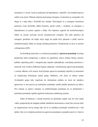 22
aromataza. U novije vreme je pokazano da hipotalamus i odraslih i novorođenih pacova
sadrži ovaj enzim. Obrnuta reakcija pretvaranja estrogena u testosteron je energetski vrlo
skupa te s toga retka i fiziološki bez značaja. Pretvarajući se u estrogene testosteron
potencira svoje fiziološke efekte koristeći, pored svojih, i receptore za estrogene u
hipotalamusu za prenos signala u ćeliju. Ova hipoteza sugeriše da maskulinizirajuće
efekte na mozak izazivaju ustvari aromatizovani estrogeni. Šta onda sprečava da
estrogeni, poreklom od majke (koji mogu da prođu kroz placentu u plod) izazovu
maskulinizirajuće efekte na mozgu ženskog potomstva. Pretpostavlja se da je to protein
α-fetoprotein (AFP).
Sa biološkog stanovišta, iz evolucione perspektive agresivno ponašanje životinja
predstavlja način kompeticije u odnosu na ograničene uslove sredine (hranu, prostor,
jedinku suprotnog pola) i omogućavanje uspešne reprodukcije, ostavljanja potomstva i
nastavak vrste. Ovakva definicija logično uključuje i manifestaciju agresivnog ponašanja
u smislu odbrane ovih resursa. Kod primata agresivno ponašanje najčešće je instrument
za ispoljavanja dominacije unutar grupe. Međutim, vrlo često su odnosi unutar
životinjskih grupa tako regulisani da dominantna jedinka ne mora da ispoljava
agresivnost u tom pravcu jer potčinjeno ponašanje ostalih jedinki potencira taj odnos.
Ove relacije su upravo značajne za endokrinologiju ponašanja jer su dominantno i
potčinjeno ponašanje izgleda regulisani funkcijom endokrinog sistema.
Jedna od hipoteza o uticaju hormona na ponašanje uopšte, kao što smo ranije
videli, pretpostavlja da izlaganje jedinki određenim hormonima u ranoj fazi razvoja utiče
na organizacioni razvoj mozga tako da će se određeno ponašanje manifestovati i kod
adulta. Ako se ova hipoteza primeni na agresivno ponašanje (a pojedini autori to i čine) to
 