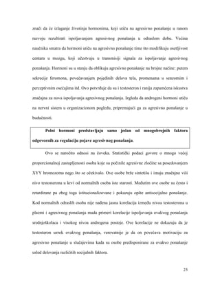 23
znači da će izlaganje životinja hormonima, koji utiču na agresivno ponašanje u ranom
razvoju rezultirati ispoljavanjem agresivnog ponašanja u odraslom dobu. Većina
naučnika smatra da hormoni utiču na agresivno ponašanje time što modifikuju osetljivost
centara u mozgu, koji učestvuju u transmisiji signala za ispoljavanje agresivnog
ponašanja. Hormoni su u stanju da oblikuju agresivno ponašanje na brojne načine: putem
sekrecije feromona, povećavanjem pojedinih delova tela, promenama u senzornim i
perceptivnim osećajima itd. Ovo potvrđuje da su i testosteron i ranija zapamćena iskustva
značajna za nova ispoljavanja agresivnog ponašanja. Izgleda da androgeni hormoni utiču
na nervni sistem u organizacionom pogledu, pripremajući ga za agresivno ponašanje u
budućnosti.
Polni hormoni predstavljaju samo jedan od mnogobrojnih faktora
odgovornih za regulaciju pojave agresivnog ponašanja.
Ovo se naročito odnosi na čoveka. Statistički podaci govore o mnogo većoj
proporcionalnoj zastupljenosti osoba koje su počinile agresivne zločine sa posedovanjem
XYY hromozoma nego što se očekivalo. Ove osobe brže sintetišu i imaju značajno viši
nivo testosterona u krvi od normalnih osoba iste starosti. Međutim ove osobe su često i
retardirane pa zbog toga istitucionalizovane i pokazuju opšte antisocijalno ponašanje.
Kod normalnih odraslih osoba nije nađena jasna korelacija između nivoa testosterona u
plazmi i agresivnog ponašanja mada primeri korelacije ispoljavanja ovakvog ponašanja
srednjoškolaca i visokog nivoa androgena postoje. Ove korelacije ne dokazuju da je
testosteron uzrok ovakvog ponašanja, verovatnije je da on povećava motivaciju za
agresivno ponašanje u slučajevima kada su osobe predisponirane za ovakvo ponašanje
usled delovanja različitih socijalnih faktora.
 