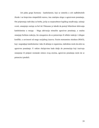 24
Još jedna grupa hormona - kateholamini, koji se sintetišu u srži nadbubrežnih
žlezda i na krajevima simpatičkih nerava, ima značajnu ulogu u agresivnom ponašanju.
Oni pripremaju individuu za borbu, javlja se nesposobnost logičkog rasuđivanja, suženje
svesti, smanjenje osećaja za bol itd. Pokazano je takođe da postoji bifazičnost delovanja
kateholamina u mozgu – blaga aktivacija stimuliše agresivno ponašanje, a snažna
smanjuje borbenu reakciju, što omogućava da se potenciraju ili ublaže reakcije i izbegne
konflikt, u zavisnosti od snage socijalnog izazova. Enzim monoamino oksidaza (MAO),
koji razgradjuje kateholamine i tako ih uklanja iz organizma, indirektno može da utiče na
agresivno ponašanje. U retkim slučajevima kada dodje do poremećaja koji izazivaju
smanjenje ili potpuni izostanak sinteze ovog enzima, agresivno ponašanja može da se
potencira i produži.
 