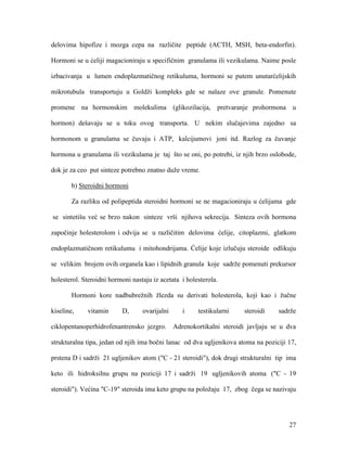 27
delovima hipofize i mozga cepa na različite peptide (ACTH, MSH, beta-endorfin).
Hormoni se u ćeliji magacioniraju u specifičnim granulama ili vezikulama. Naime posle
izbacivanja u lumen endoplazmatičnog retikuluma, hormoni se putem unutarćelijskih
mikrotubula transportuju u Goldži kompleks gde se nalaze ove granule. Pomenute
promene na hormonskim molekulima (glikozilacija, pretvaranje prohormona u
hormon) dešavaju se u toku ovog transporta. U nekim slučajevima zajedno sa
hormonom u granulama se čuvaju i ATP, kalcijumovi joni itd. Razlog za čuvanje
hormona u granulama ili vezikulama je taj što se oni, po potrebi, iz njih brzo oslobode,
dok je za ceo put sinteze potrebno znatno duže vreme.
b) Steroidni hormoni
Za razliku od polipeptida steroidni hormoni se ne magacioniraju u ćelijama gde
se sintetišu već se brzo nakon sinteze vrši njihova sekrecija. Sinteza ovih hormona
započinje holesterolom i odvija se u različitim delovima ćelije, citoplazmi, glatkom
endoplazmatičnom retikulumu i mitohondrijama. Ćelije koje izlučuju steroide odlikuju
se velikim brojem ovih organela kao i lipidnih granula koje sadrže pomenuti prekursor
holesterol. Steroidni hormoni nastaju iz acetata i holesterola.
Hormoni kore nadbubrežnih žlezda su derivati holesterola, koji kao i žučne
kiseline, vitamin D, ovarijalni i testikularni steroidi sadrže
ciklopentanoperhidrofenantrensko jezgro. Adrenokortikalni steroidi javljaju se u dva
strukturalna tipa, jedan od njih ima bočni lanac od dva ugljenikova atoma na poziciji 17,
prstena D i sadrži 21 ugljenikov atom ("C - 21 steroidi"), dok drugi strukturalni tip ima
keto ili hidroksilnu grupu na poziciji 17 i sadrži 19 ugljenikovih atoma ("C - 19
steroidi"). Većina "C-19" steroida ima keto grupu na položaju 17, zbog čega se nazivaju
 