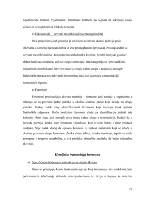 29
dijodtirozina hormon trijodtironin. Sintetisani hormoni do signala za sekreciju ostaju
vezani za tireoglobulin u folikulu tireocita.
d) Eikozanoidi – derivati masnih kiselina (prostaglandini)
Ova grupa hemijskih glasnika je otkrivena relativno skoro i pošto je prvo
otkrivena u semenoj tečnosti dobila je ime prostaglandini (prostata). Prostaglandini su
derivati masnih kiselina i to konkretno arahidonske kiseline. Srodni hemijski glasnici
slične hemijske strukture, koji se s toga svrstavaju i istu kategoriju su : prostaciklini,
leukotrieni, tromboksani. Sve ove materije imaju važnu ulogu u regulaciji mnogih
fizioloških procesa posredovanih hormonima, tako što učestvuju u transdukciji
hormonskih signala.
e) Feromoni
Feromoni predstavljaju aktivne materije - hormone koji nastaju u organizmu a
izlučuju se sa površine jedne jedinke u okolnu sredinu, preko koje deluju na drugu
jedinku. Postoji veliki broj identifikovanih feromona koji iniciraju širok spektar
fizioloških odgovora. Među insektima feromoni služe za identifikaciju jedinki iste
kolonije. Osim toga, kod mnogih vrsta imaju važnu ulogu u reprodukciji, budući da u
periodu parenja, ženke luče feromone (bombikol kod svilene bube) i time privlače
mužjake. Nije redak slučaj da «pravi» hormoni ili njihovi metaboliti koji se izluče u
okolinu preuzmu ulogu feromona. Ženka zlatne ribice, u toku ovulacije, ispušta u vodu
estrogene i njegove metabolite, a ovi produkti stimulišu mužjake da budu seksualno
aktivniji.
Hemijska transmisija hormona
a) Specifičnost delovanja i interakcije sa ciljnim tkivom
Osnovni princip po kome funkcioniše najveći broj hormona je tzv. endokrini, koji
podrazumeva izlučivanje aktivnih materija-hormona iz ćelija u kojima se sintetišu
 