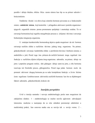 3
porekla i deluju lokalno, obično blizu mesta sinteze kao štp su na primer sekretin i
holecistokinin.
Endokrine žlezde i sva tkiva koja sintetišu hormone povezana su u funkcionalni
sistem - endokrini sistem, koji kontroliše i prilagođava aktivnost i potrebe organizma i
njegovih organskih sistema prema promenama spoljašnje i unutrašnje sredine. To se
ostvaruje hormonima koji regulišu mnogobrojne procese u ćelijama i tkivima i ostvaruju
biohemijsku integraciju organizma
U značajne karakteristike hormonskog dejstva spada mogućnost da isti hormon
ostvaruje različite efekte u različitim tkivima jednog istog organizma. Na primer,
glukokortikoidi ostvaruju kataboličke efekte u perifernim tkivima i limfnom sistemu. a
anaboličke u jetri. Pored toga ima primera da različiti hormoni mogu regulisati istu
funkciju u različitim ciljnim ćelijama istog organizma: adrenalin, na primer, deluje na
jetru i poprečno prugaste mišiće, dok glukagon deluje samo na jetru, a oba hormona
izazivaju isti fiziološki proces, glikogenolizu. Pored toga jedan hormon može da
promeni aktivnost drugog hormona pa su neke kompleksne funkcije u živim bićima
često regulisane kombinovanom aktivnošću različitih hormona kao što su dijabetogeni
faktori: adrenalin, glukokortikoidi, tiroksin i dr.
Istorijske perspektive
Uvid u istoriju nastanka i razvoja endokrinologije pruža nam mogućnost da
zaključimo sledeće: 1 - endokrinologija se snažno razvila uglavnom zahvaljujući
interesima medicine u nastojanju da se reše određeni poremećaji zabeleženi u
medicinskoj praksi; kao osnovna nauka ona se razvija tek u novije vreme; 2 -
 