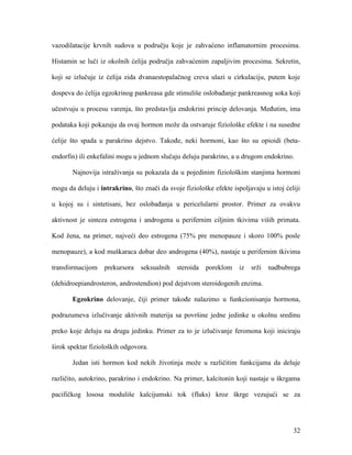 32
vazodilatacije krvnih sudova u području koje je zahvaćeno inflamatornim procesima.
Histamin se luči iz okolnih ćelija područja zahvaćenim zapaljivim procesima. Sekretin,
koji se izlučuje iz ćelija zida dvanaestopalačnog creva ulazi u cirkulaciju, putem koje
dospeva do ćelija egzokrinog pankreasa gde stimuliše oslobađanje pankreasnog soka koji
učestvuju u procesu varenja, što predstavlja endokrini princip delovanja. Međutim, ima
podataka koji pokazuju da ovaj hormon može da ostvaruje fiziološke efekte i na susedne
ćelije što spada u parakrino dejstvo. Takođe, neki hormoni, kao što su opioidi (beta-
endorfin) ili enkefalini mogu u jednom slučaju deluju parakrino, a u drugom endokrino.
Najnovija istraživanja su pokazala da u pojedinim fiziološkim stanjima hormoni
mogu da deluju i intrakrino, što znači da svoje fiziološke efekte ispoljavaju u istoj ćeliji
u kojoj su i sintetisani, bez oslobađanja u pericelularni prostor. Primer za ovakvu
aktivnost je sinteza estrogena i androgena u perifernim ciljnim tkivima viših primata.
Kod žena, na primer, najveći deo estrogena (75% pre menopauze i skoro 100% posle
menopauze), a kod muškaraca dobar deo androgena (40%), nastaje u perifernim tkivima
transformacijom prekursora seksualnih steroida poreklom iz srži nadbubrega
(dehidroepiandrosteron, androstendion) pod dejstvom steroidogenih enzima.
Egzokrino delovanje, čiji primer takođe nalazimo u funkcionisanju hormona,
podrazumeva izlučivanje aktivnih materija sa površine jedne jedinke u okolnu sredinu
preko koje deluju na drugu jedinku. Primer za to je izlučivanje feromona koji iniciraju
širok spektar fizioloških odgovora.
Jedan isti hormon kod nekih životinja može u različitim funkcijama da deluje
različito, autokrino, parakrino i endokrino. Na primer, kalcitonin koji nastaje u škrgama
pacifičkog lososa moduliše kalcijumski tok (fluks) kroz škrge vezujući se za
 