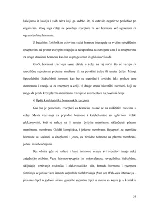 34
kalcijuma iz kostiju i svih tkiva koji ga sadrže, što bi ostavilo negativne posledice po
organizam. Zbog toga ćelije ne poseduju receptore za sve hormone već uglavnom za
ograničen broj hormona.
U bazalnim fiziološkim uslovima svaki hormon interaguje sa svojim specifičnim
receptorom, na primer estrogeni reaguju sa receptorima za estrogene a ne i sa receptorima
za druge steroidne hormone kao što su progesteron ili glukokortikoidi.
Znači, hormoni izazivaju svoje efekte u ćeliji na taj način što se vezuju za
specifične receptorne proteine smeštene ili na površini ćelije ili unutar ćelije. Mnogi
liposolubilni (hidrofobni) hormoni kao što su steroidni i tireoidni lako prolaze kroz
membranu i vezuju se za receptore u ćeliji. S druge strane hidrofilni hormoni, koji ne
mogu da prođu kroz plazma membranu, vezuju se za receptore na površini ćelije.
a) Opšte karakteristike hormonskih receptora
Kao što je pomenuto, receptori za hormone nalaze se na različitim mestima u
ćeliji. Mesta vezivanja za peptidne hormone i kateholamine su uglavnom veliki
glukoproteini, koji se nalaze na ili unutar ćelijske membrane, uključujući plazma
membranu, membranu Goldži kompleksa, i jedarne membrane. Receptori za steroidne
hormone su locirani u citoplazmi i jedru, za tiroidne hormone na plazma membrani,
jedru i mitohondrijama.
Bez obzira gde se nalaze i koje hormone vezuju svi receptori imaju neke
zajedničke osobine. Veza hormon-receptor je nekovalentna, reverzibilna, hidrofobna,
uključuje vezivanje vodonika i elektrostatičke sile. Između hormona i receptora
formiraju se jonske veze između suprotnih naelektrisanja (Van der Wals-ova interakcija –
prolazni dipol u jednom atomu generiše suprotan dipol u atomu sa kojim je u kontaktu
 