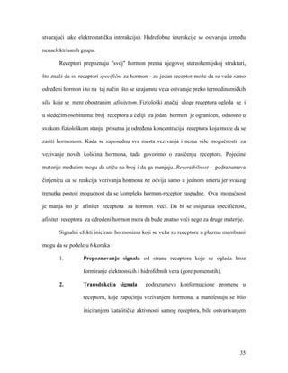 35
stvarajući tako elektrostatičku interakciju). Hidrofobne interakcije se ostvaruju između
nenaelektrisanih grupa.
Receptori prepoznaju "svoj" hormon prema njegovoj stereohemijskoj strukturi,
što znači da su receptori specifični za hormon - za jedan receptor može da se veže samo
određeni hormon i to na taj način što se uzajamna veza ostvaruje preko termodinamičkih
sila koje se mere obostranim afinitetom. Fiziološki značaj uloge receptora ogleda se i
u sledećim osobinama: broj receptora u ćeliji za jedan hormon je ograničen, odnosno u
svakom fiziološkom stanju prisutna je određena koncentracija receptora koja može da se
zasiti hormonom. Kada se zaposednu sva mesta vezivanja i nema više mogućnosti za
vezivanje novih količina hormona, tada govorimo o zasićenju receptora. Pojedine
materije međutim mogu da utiču na broj i da ga menjaju. Reverzibilnost - podrazumeva
činjenicu da se reakcija vezivanja hormona ne odvija samo u jednom smeru jer svakog
trenutka postoji mogućnost da se kompleks hormon-receptor raspadne. Ova mogućnost
je manja što je afinitet receptora za hormon veći. Da bi se osigurala specifičnost,
afinitet receptora za određeni hormon mora da bude znatno veći nego za druge materije.
Signalni efekti inicirani hormonima koji se vežu za receptore u plazma membrani
mogu da se podele u 6 koraka :
1. Prepoznavanje signala od strane receptora koje se ogleda kroz
formiranje elektronskih i hidrofobnih veza (gore pomenutih).
2. Transdukcija signala podrazumeva konformacione promene u
receptoru, koje započinju vezivanjem hormona, a manifestuju se bilo
iniciranjem katalitičke aktivnosti samog receptora, bilo ostvarivanjem
 