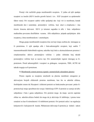 37
Postoji više različitih grupa membranskih receptora. U jednu od njih spadaju
receptori za insulin (IGF-I insulin growth factor) i tzv. EGF (receptori za epidermalni
faktor rasta). Ovi receptori sadrže veliki spoljašnji deo koji viri iz membrane, kratak
membranski deo i unutrašnji, promenljive veličine, koji ulazi u citoplazmu i ima
tirozin kinaznu aktivnost. IGF-I je tetramer sagrađen iz alfa i beta subjedinice
međusobno povezane disulfidnim vezama. Alfa subjedinica pripada spoljašnjem delu
receptora, a beta membranskom i unutrašnjem.
Drugu grupu membranskih receptora čine oni koji imaju osobinu da interaguju sa
G proteinima. U njih spadaju alfa i beta-adrenergički receptori, koji sadrže 7
transmembranskih hidrofobnih regiona, nekoliko koji štrče u ekstracelularnom prostoru i
citoplazmatične delove promenjljive veličine i jedan slobodan kraj takođe
promenjljive veličine koji se naziva rep. Ovi unutarćelijski regioni interaguj sa G-
proteinom. Pored adrenergičkih i receptori za glukagon, vazopresin, TRH, ACTH itd
takođe reaguju sa G-proteinom.
b) Membranski sistemi prenosa signala i unutarćelijski sekundarni glasnici
Prenos signala sa receptora smeštenih na plazma membrani omogućen je
aktivacijom brojnih efektornih proteina membrane, kao što su adenilat ciklaza,
fosfolipidni sistem itd. Receptori i efektorni proteini su funkcionalno povezani preko G-
proteina koji imaju sposobnost da vezuju i hidrolizuju GTP. G-proteini se sastoje od alfa-
subjedinice i beta i gama subjedinice. Ovi proteini mogu da imaju sasvim suprotan
efekat na adenilat-ciklazu budući da mogu da je aktiviraju ili inhibiraju, i prema tome
označeni su kao G-stimulatorni i G-inhibitorni proteini. Ovi proteini utiču i na regulaciju
kalijumovih i kalcijumovih kanala. Mehanizam delovanja G-proteina je sledeći: nakon
 