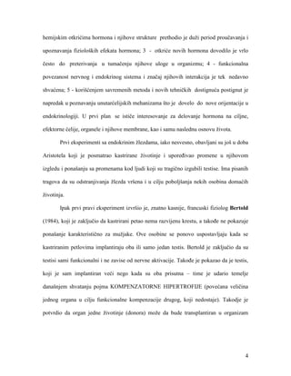 4
hemijskim otkrićima hormona i njihove strukture prethodio je duži period proučavanja i
upoznavanja fizioloških efekata hormona; 3 - otkriće novih hormona dovodilo je vrlo
često do preterivanja u tumačenju njihove uloge u organizmu; 4 - funkcionalna
povezanost nervnog i endokrinog sistema i značaj njihovih interakcija je tek nedavno
shvaćena; 5 - korišćenjem savremenih metoda i novih tehničkih dostignuća postignut je
napredak u poznavanju unutarćelijskih mehanizama što je dovelo do nove orijentacije u
endokrinologiji. U prvi plan se ističe interesovanje za delovanje hormona na ciljne,
efektorne ćelije, organele i njihove membrane, kao i samu naslednu osnovu života.
Prvi eksperimenti sa endokrinim žlezdama, iako nesvesno, obavljani su još u doba
Aristotela koji je posmatrao kastrirane životinje i upoređivao promene u njihovom
izgledu i ponašanju sa promenama kod ljudi koji su tragično izgubili testise. Ima pisanih
tragova da su odstranjivanja žlezda vršena i u cilju poboljšanja nekih osobina domaćih
životinja.
Ipak prvi pravi eksperiment izvršio je, znatno kasnije, francuski fiziolog Bertold
(1984), koji je zaključio da kastrirani petao nema razvijenu krestu, a takođe ne pokazuje
ponašanje karakteristično za mužjake. Ove osobine se ponovo uspostavljaju kada se
kastriranim petlovima implantiraju oba ili samo jedan testis. Bertold je zaključio da su
testisi sami funkcionalni i ne zavise od nervne aktivacije. Takođe je pokazao da je testis,
koji je sam implantiran veći nego kada su oba prisutna – time je udario temelje
današnjem shvatanju pojma KOMPENZATORNE HIPERTROFIJE (povećana veličina
jednog organa u cilju funkcionalne kompenzacije drugog, koji nedostaje). Takodje je
potvrdio da organ jedne životinje (donora) može da bude transplantiran u organizam
 