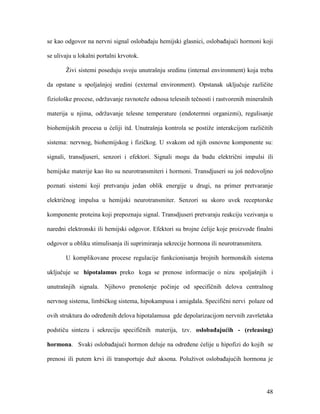 48
se kao odgovor na nervni signal oslobađaju hemijski glasnici, oslobađajući hormoni koji
se ulivaju u lokalni portalni krvotok.
Živi sistemi poseduju svoju unutrašnju sredinu (internal environment) koja treba
da opstane u spoljašnjoj sredini (external environment). Opstanak uključuje različite
fiziološke procese, održavanje ravnoteže odnosa telesnih tečnosti i rastvorenih mineralnih
materija u njima, održavanje telesne temperature (endotermni organizmi), regulisanje
biohemijskih procesa u ćeliji itd. Unutrašnja kontrola se postiže interakcijom različitih
sistema: nervnog, biohemijskog i fizičkog. U svakom od njih osnovne komponente su:
signali, transdjuseri, senzori i efektori. Signali mogu da budu električni impulsi ili
hemijske materije kao što su neurotransmiteri i hormoni. Transdjuseri su još nedovoljno
poznati sistemi koji pretvaraju jedan oblik energije u drugi, na primer pretvaranje
električnog impulsa u hemijski neurotransmiter. Senzori su skoro uvek receptorske
komponente proteina koji prepoznaju signal. Transdjuseri pretvaraju reakciju vezivanja u
naredni elektronski ili hemijski odgovor. Efektori su brojne ćelije koje proizvode finalni
odgovor u obliku stimulisanja ili suprimiranja sekrecije hormona ili neurotransmitera.
U komplikovane procese regulacije funkcionisanja brojnih hormonskih sistema
uključuje se hipotalamus preko koga se prenose informacije o nizu spoljašnjih i
unutrašnjih signala. Njihovo prenošenje počinje od specifičnih delova centralnog
nervnog sistema, limbičkog sistema, hipokampusa i amigdala. Specifični nervi polaze od
ovih struktura do određenih delova hipotalamusa gde depolarizacijom nervnih završetaka
podstiču sintezu i sekreciju specifičnih materija, tzv. oslobađajućih - (releasing)
hormona. Svaki oslobađajući hormon deluje na određene ćelije u hipofizi do kojih se
prenosi ili putem krvi ili transportuje duž aksona. Poluživot oslobađajućih hormona je
 