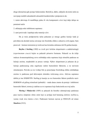 5
druge (domaćina) gde postaje funkcionalan. Bertold je, dakle, zaključio da testisi utiču na
razvijanje muških sekundarnih seksualnih karakteristika i pretpostavio da:
1. testisi aktiviraju ili modifikuju jednu ili više komponenti u krvi koji dalje deluju na
pomenuti način
2. otklanjaju neke inhibitorne supstance
3. sami proizvode i ispuštaju neke materije u krv.
Da je treća predpostavka tačna pokazano je mnogo godina kasnije kada je
potvrđeno da ekstrakt testisa ostvaruje iste fiziološke efekte u odsustvu ovih organa. Sam
proizvod – hormon testosteron je izolovan kao kristalna substanca tek 86 godina kasnije.
Bayliss i Sterling (1902) su izveli prvi kritičan eksperiment u endokrinologiji
(experimentum cruces) kojim su pokazali prisustvo hormona. Pokazali su da ćelije
mukoze dvanaestopalačnog creva oslobađaju neku supstancu koja stimuliše pankreas na
lučenje enzima, neophodnih za proces varenja. Njihov eksperiment je pokazao da je
lučenje pankreasnog soka regulisano nekim humoralnim faktorom, a ne nervnom
stimulacijom. Potvrda za ove tvrdnje bilo je ponavljanje fiziološkog efekta oslobađanja
enzima iz pankreasa pod delovanjem ekstrakta izolovanog creva. Aktivna supstanca
dobila je ime SEKRETIN. Sterling je kasnije za ove humoralne faktore predložio naziv
HORMON od grčkog stimulisati (pobuditi) – mada danas znamo da postoje i inhibitorni
humoralni faktori, termin je zadržan za sve supstance koje funkcionišu na ovaj način.
Mering i Minkovski (1889) su pokazali da hirurško odstranjivanje pankreasa
pasa izaziva simptome slične onim koji se javljaju kod humanog diabetes mellitus-a,
veoma visok nivo šećera u krvi. Pankreasni hormon nazvan je INSULIN od strane
Shaefera (1912).
 