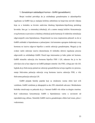 53
1. Gonadotropni oslobađajući hormon - GnRH (gonadoliberin)
Brojni rezultati potvrđuju da je oslobađanje gonadotropina iz adenohipofize
regulisano sa GnRH čija je značajna količina zabeležena na krajevima nervnih vlakana
koja su u kontaktu sa krvnim sudovima lokalnog hipotalamo-hipofiznog portalnog
krvotoka. Ima ga i u sistemskoj cirkulaciji, ali u znatno manjoj količini. Koncentracija
ovog hormona se povećava u lokalnoj cirkulaciji posle kastracije ili električne stimulacije
odgovarajućih zona hipotalamusa. Eksperimenti na rezus majmunima pokazali su da se
GnRH oslobađa iz hipotalamusa u pulsacijama i da konstatno egzogeno dodavanje ovog
hormona ne izaziva odgovor hipofize u smislu sekrecije gonadotropina. Moguće je da
ovakav način sekrecije izaziva desenzitaciju ili nishodnu (down) regulaciju procesa
odgovornih za oslobađanje GnRH. Pored toga interesantno je kako jedan isti hormon,
GnRH stimuliše sekreciju dva hormona hipofize FSH i LH, odnosno šta je to što
uslovljava da se kao odgovor na GnRH jedanput sintetiše više FSH, a drugi put više LH.
Izgleda da je frekvencija pulsativne sekrecije gonadoliberina ta koja reguliše ove procese,
manje frekventna pulsacija sekrecije ovog hormona izaziva sekreciju FSH, a više
frekventna pulsacija sekreciju LH.
GnRH pripada familiji peptida koji su strukturno veoma slični kod svih
vertebrata. GnRH vertebrata je dekapeptid sa oko 50% identičnih sekvenci. Molekularno
biološka istraživanja su pokazala da je i humani GnRH vrlo sličan sa drugim sisarima.
Kod vodozemaca koncentracija GnRH u hipotalamusu varira u zavisnosti od
reproduktivnog ciklusa. Sintetički GnRH izaziva gonadotropne efekte kod sisara, ptica i
vodozemaca.
 