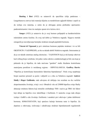6
Banting i Best (1922) su ustanovili da specifične ćelije pankreasa –
Langerhansova ostrvca luče materiju ključnu za metabolizam ugljenih hidrata i uspeli su
da izoluju ovu materiju, a zatim da je ubrizgaju psima prethodno operisanim-
pankreatimisanim i time im značajno spuste nivo šećera u krvi.
Sanger (1953) je ustanovio da je ovaj hormon polipeptid sa karakterističnim
redosledom amino kiselina. Za ovaj rad dobio je Nobelovu nagradu. Njegova metoda
omogućila je rasvetljavanje hemijske strukture mnogih peptidnih hormona.
Vincent di Vigneand je prvi sintetisao hormone peptidne strukture i to su bili
OKSITOCIN i VAZOPRESIN, za šta su takođe dobili Nobelovu nagradu. Interesantno je
da je on takođe sintetisao analog oksitocina – VAZOTOCIN koji je tek kasnije otkriven
kod velikog broja vertebrata. Još jedno važno otkriće u endokrinologiji je bilo ono koje je
pokazalo da je hipofiza, do tada nazivana “gazdom” među žlezdama kontrolisana
materijama poreklom iz moždanog regiona – HIPOTALAMUSA. Geoffrey Harris:
“Hipofiza je kontrolisana humoralnim faktorima hipotalamusa”. Posle ovog saopštenja
brojni naučnici prionuli su poslu i uključili se u trku za Nobelovu nagradu! Andrew
Shally i Roger Guillemin, rade odvojeno ali dobijaju iste rezultate na dve različite
eksperimentalne životinje, svinji i ovci. Obradivši više od 250000 hipofiza svinje Shally
dokazuje strukturu faktora koji stimuliše oslobađanje TSH i naziva ga TRH. Isti faktor
koji deluje na hipofizu ovce identifikuje i Guillemin. U nastavku svoga rada obojca
izoluju i GnRH u obe životinje. Guillemin i saradnici prvi otkrivaju i jedan inhibitorni
hormone, SOMATOSTATIN, koji sprečava lučenje hormona rasta iz hipofize. Za
doprinos u otkrivanju, izolovanju i određivanju strukture hipotalamusnih regulatornih
 