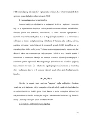 62
MSH oslobađajućeg faktora (MRF) peptidergičke strukture. Kod nekih vrsta izgleda da bi
serotonin mogao da bude regulator sekrecije MSH.
9. Hormoni zadnjeg režnja hipofize
Hormoni zadnjeg režnja hipofize su polipeptidi, oksitocin i argininski vazopresin
koji se u hipotalamusu sintetišu u obliku preprohormona (sa viškom aminokiselina,
odnosno jednim više proteinom, neurofizinom) u telima neurona supraoptičkih i
lateralnih paraventrikularnih jedara. Kao i drugi polipeptidi sintetišu se na ribozomima i
oslobađaju u lumen endoplazmatičnog retikuluma. U lumenu gube vodeću, nativnu,
peptidnu sekvencu i nastavljaju put do sekretornih granula Goldži kompleksa gde se
magacioniraju u obliku prohormona. Vezikule sa prohormonom se dalje transportuju duž
aksona i tokom tog transporta trpe dalje promene, hidrolizu veza između peptida i
neurofizina, te u momentu sekrecije na nervnom završetku oslobađaju se oktapeptidi i
neurofizini putem egzocitoze. Akcioni potencijal prostirući se duž aksona do njegovog
kraja potencira povećanje Ca++
influksa što započinje egzocitozu hormona. O fiziološkoj
ulozi i mehanizmu dejstva ovih hormona biće reči u delu teksta koji obrađuje funkciju
hipofize.
H i p o f i z a
Hipofiza je nekada često nazivana "gazdom" među endokrinim žlezdama
vertebrata, jer je locirana u blizini mozga i reguliše rad važnih endokrinih žlezda kao što
su nadbubrežne žlezde, tiroidea, polne žlezde. Danas, sa novim saznanjima, neki naučnici
čak predlažu da se hipofiza nazove pre "slugom" hormonskim stimulusima koji dolaze iz
mozga i preko nje upravljaju radom endokrinih žlezda.
a) Evolutivni i embrionalni razvoj hipofize
 