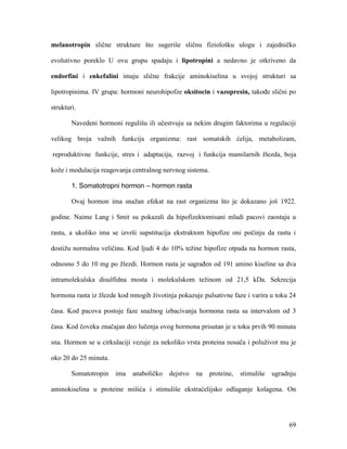 69
melanotropin slične strukture što sugeriše sličnu fiziološku ulogu i zajedničko
evolutivno poreklo U ovu grupu spadaju i lipotropini a nedavno je otkriveno da
endorfini i enkefalini imaju slične frakcije aminokiselina u svojoj strukturi sa
lipotropinima. IV grupa: hormoni neurohipofze oksitocin i vazopresin, takođe slični po
strukturi.
Navedeni hormoni regulišu ili učestvuju sa nekim drugim faktorima u regulaciji
velikog broja važnih funkcija organizma: rast somatskih ćelija, metabolizam,
reproduktivne funkcije, stres i adaptacija, razvoj i funkcija mamilarnih žlezda, boja
kože i modulacija reagovanja centralnog nervnog sistema.
1. Somatotropni hormon – hormon rasta
Ovaj hormon ima snažan efekat na rast organizma što je dokazano još 1922.
godine. Naime Lang i Smit su pokazali da hipofizektomisani mladi pacovi zaostaju u
rastu, a ukoliko ima se izvrši supstitucija ekstraktom hipofize oni počinju da rastu i
dostižu normalnu veličinu. Kod ljudi 4 do 10% težine hipofize otpada na hormon rasta,
odnosno 5 do 10 mg po žlezdi. Hormon rasta je sagrađen od 191 amino kiseline sa dva
intramolekulska disulfidna mosta i molekulskom težinom od 21,5 kDa. Sekrecija
hormona rasta iz žlezde kod mnogih životinja pokazuje pulsativne faze i varira u toku 24
časa. Kod pacova postoje faze snažnog izbacivanja hormona rasta sa intervalom od 3
časa. Kod čoveka značajan deo lučenja ovog hormona prisutan je u toku prvih 90 minuta
sna. Hormon se u cirkulaciji vezuje za nekoliko vrsta proteina nosača i poluživot mu je
oko 20 do 25 minuta.
Somatotropin ima anaboličko dejstvo na proteine, stimuliše ugradnju
aminokiselina u proteine mišića i stimuliše ekstraćelijsko odlaganje kolagena. On
 