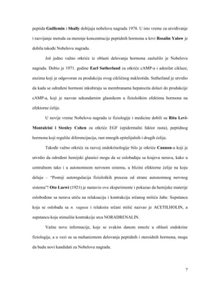 7
peptida Guillemin i Shally dobijaju nobelovu nagradu 1978. U isto vreme za utvrđivanje
i razvijanje metoda za merenje koncentracije peptidnih hormona u krvi Rosalin Yalow je
dobila takođe Nobelovu nagradu.
Još jedno važno otkriće iz oblasti delovanja hormona zaslužilo je Nobelovu
nagradu. Dobio je 1971. godine Earl Sutherland za otkriće cAMP-a i adenilat ciklaze,
enzima koji je odgovoran za produkciju ovog cikličnog nukleotida. Sutherland je utvrdio
da kada se određeni hormoni inkubiraju sa membranama hepatocita dolazi do produkcije
cAMP-a, koji je nazvan sekundarnim glasnikom u fiziološkim efektima hormona na
efektorne ćelije.
U novije vreme Nobelovu nagradu iz fiziologije i medicine dobili su Rita Levi-
Montalcini i Stenley Cohen za otkriće EGF (epidermalni faktor rasta), peptidnog
hormona koji reguliše diferencijaciju, rast mnogih epitelijalnih i drugih ćelija.
Takođe važno otkriće za razvoj endokrinologije bilo je otkriće Cannon-a koji je
utvrdio da određeni hemijski glasnici mogu da se oslobađaju sa krajeva nerava, kako u
centralnom tako i u autonomnom nervnom sistemu, u blizini efektorne ćelije na koju
deluju – “Postoji autoregulacija fizioloških procesa od strane autonomnog nervnog
sistema”! Oto Laewi (1921) je nastavio ove eksperimente i pokazao da hemijske materije
oslobođene sa nerava utiču na relaksaciju i kontrakciju srčanog mišića žabe. Supstancu
koja se oslobađa sa n. vagusa i relaksira srčani mišić nazvao je ACETILHOLIN, a
supstancu koja stimuliše kontrakcije srca NORADRENALIN.
Važne nove informacije, koje se svakim danom množe u oblasti endokrine
fiziologije, a u vezi su sa mehanizmom delovanja peptidnih i steroidnih hormona, mogu
da budu novi kandidati za Nobelovu nagradu.
 