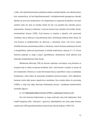 73
u žabu. Ako hipofizektomisanim jedinkama dodamo ekstrakt hipofize one takođe prolaze
kroz metamorfozu, ali kod hipofizektomisanih i tiroidektomisanih punoglavaca ekstrakt
hipofize ne provocira metamorfozu. Ovi eksperimenti su sugerisali da hipofiza verovatno
sintetiše nešto što utiče na tiroidnu žlezdu da luči svoj produkt koji stimuliše proces
metamorfoze. Kasnije je definisan i izolovan hormon koji stimuliše rad tiroidne žlezde,
tirostimulišući hormon (TSH). Ovaj hormon se sintetiše u hipofizi svih izučavanih
vertebrata. Ime je dobio po svojoj primarnoj ulozi, stimulisanju funkcije štitne žlezde. Za
ovaj hormon je karakteristično da učestvuje u stimulaciji skoro svih nivoa sinteze
tiroidnih hormona, preuzimanju jodida iz cirkulacije, sintezi hormona (jodinacija tirozina
u tireoglobulinu, njihovom preuzimanju iz koloida (endocitoza), sekreciji T3 i T4. Ovom
hormonu pripisuje se uloga u pojavi egzoftalmusa, iskolačenosti očnih jabučica kod
bolesnika od hiperfunkcije štitne žlezde.
Mehanizam delovanja TSH na tireocite započinje vezivanjem ovog hormona za
receptore koji se nalaze na plazma membrani. Kao i sam hormon i receptor se sastoji od
dve komponente. Hormon se svojim beta krajem (koji je specifičan) vezuje za spoljašnju
komponentu, zatim dolazi do pomeranja kompleksa hormon-receptor i alfa subjedinica
hormona inicira dalji prenos signala kroz membranu. Kao rezultat dolazi do povećanja
cAMP-a u ćeliji koji dalje aktiviraju biohemijske procese i produkuju karakterističan
fiziološki odgovor.
4. i 5. Folikulostimulišući hormon (FSH) i Luteotropni hormon (LH)
Ova dva hormona funkcionalno se mogu razdvojiti samo kod endoterama. Kod
ostalih kategorija (ribe, vodozemci i gmizavci) adenohipofiza luči samo jedan hormon
označen kao GSH (gonadostimulišući hormon) koji obavlja funkcije i FSH I LH.
 