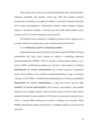 74
FSH je odgovoran za rani razvoj ovarijalnih folikula kod ženki i inicijalni korak u
maturaciji spermatida kod mužjaka. Pored toga FSH kod mužjaka povećava
koncentraciju LH receptora na Lejdigovim ćelijama i na taj način omogućava delovanje
LH na proces spermatogeneze. Folikulotropin stimuliše sintezu androgen-vezujućeg
proteina u Sertolijevim ćelijama u testisima. Kod ženki FSH takođe podstiče sintezu
receptora za LH i na taj način omogućava razvoj žutog tela.
LH stimuliše sintezu testosterona u Lejdigovim ćelijama testisa i odgovoran je za
ovulaciju i početni razvoj žutog tela u kome se sintetišu ženski polni hormoni.
6. i 7. Kortikotropin (ACTH) i melanotropin (MSH)
Adrenokortikotropni hormon (ACTH) i alfa-melanotropin (alfa-MSH) su hormoni
adenohipofize koji imaju sličnu strukturu jer nastaju iz zajedničkog prekursora
proopiomelanokortina (POMK). ACTH se sintetiše u kortikotropnim ćelijama u pars
distalis a MSH u melanotropnim ćelijama pars intermedia. 1964 naučnik Li je definisao
beta-lipotropin (8. hormon adenohipofize) koji se danas smatra kao komponenta
znatno većeg molekula, koji je prekursor proopiomelanokortina iz koga se isecanjem
izdvajaju i ACTH i MSH. C-terminalni kraj beta-lipotropina (61-93 sekvence) predstavlja
beta-endorfin (9. hormon adenohipofize), a manji deo (61-65 sekvenci) met-
enkefalin (10 hormon adenohipofize). Oba hormona i beta-endorfin i met-enkefalin
funkcionišu kao endogeni opioidi u okviru nervnog sistema verovatno slično dejstvu
analgetika kod ljudi. Isecanje molekula ACTH odvija se enzimima koji su prisutni u pars
distalis, a isecanje MSH enzimima koji su prisutni u ćelijama pars intermedia. Ostaci
POMK molekula posle isecanja ovih hormona se oslobađaju zajedno sa njima procesom
egzocitoze.
 
