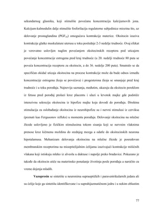 77
sekundarnog glasnika, koji stimuliše povećanu koncentraciju kalcijumovih jona.
Kalcijum-kalmodulin dalje stimuliše fosforilaciju regulatorne subjedinice miozina što, uz
delovanje prostaglandina (PGF2α) omogućava kontrakcije materice. Oksitocin izaziva
kontrakcije glatke muskulature uterusa u toku poslednje 2-3 nedelje trudnoće. Ovaj efekat
je verovatno uslovljen naglim povećanjem oksitocinskih receptora pod uticajem
povećanje koncentracije estrogena pred kraj trudnoće (u 20. nedelji trudnoće 80 puta se
poveća koncentracija receptora za oksitocin, a do 36. nedelje 200 puta). Smatralo se da
specifičan okidač uticaja oksitocina na procese kontrakcije može da bude odnos između
koncentracije estrogena (koja se povećava) i progesterona (koja se smanjuje pred kraj
trudnoće i u toku porođaja. Najnovija saznanja, međutim, ukazuju da oksitocin poreklom
iz fetusa pred porođaj prolazi kroz placentu i ulazi u krvotok majke gde podstiče
intenzivnu sekreciju oksitocina iz hipofize majke koja dovodi do porođaja. Direktna
stimulacija za oslobađanje oksitocina iz neurohipofize su i nervni stimulusi iz cerviksa
(poznati kao Fergusonov refleks) u momentu porođaja. Delovanje oksitocina na mlečne
žlezde uslovljeno je fizičkim stimulusima tokom sisanja koji se nervnim vlaknima
prenose kroz kičmenu moždinu do srednjeg mozga a odatle do oksitocinskih neurona
hipotalamusa. Mehanizam delovanja oksitocina na mlečne žlezde je posredovan
membranskim receptorima na mioepitelijalnim ćelijama izazivajući kontrakcije mišićnih
vlakana koji istiskuju mleko iz alveola u duktuse i napolje preko bradavice. Pokazano je
takođe da oksitocin utiče na materinsko ponašanje životinja posle porođaja a naročito za
vreme dojenja mladih.
Vazopresin se sintetiše u neuronima supraoptičkih i paraventrikularnih jedara ali
su ćelije koje ga sintetišu identifikovane i u suprahijazmatičnom jedru i u nekim oblastim
 