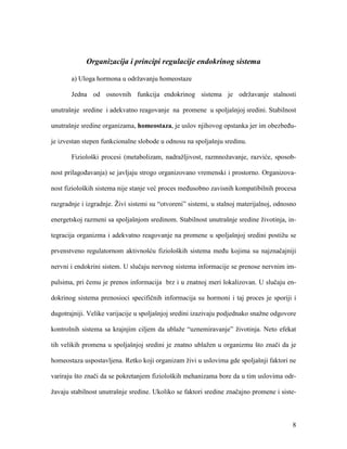 8
Organizacija i principi regulacije endokrinog sistema
a) Uloga hormona u održavanju homeostaze
Jedna od osnovnih funkcija endokrinog sistema je održavanje stalnosti
unutrašnje sredine i adekvatno reagovanje na promene u spoljašnjoj sredini. Stabilnost
unutrašnje sredine organizama, homeostaza, je uslov njihovog opstanka jer im obezbeđu-
je izvestan stepen funkcionalne slobode u odnosu na spoljašnju sredinu.
Fiziološki procesi (metabolizam, nadražljivost, razmnožavanje, razviće, sposob-
nost prilagođavanja) se javljaju strogo organizovano vremenski i prostorno. Organizova-
nost fizioloških sistema nije stanje već proces međusobno zavisnih kompatibilnih procesa
razgradnje i izgradnje. Živi sistemi su “otvoreni” sistemi, u stalnoj materijalnoj, odnosno
energetskoj razmeni sa spoljašnjom sredinom. Stabilnost unutrašnje sredine životinja, in-
tegracija organizma i adekvatno reagovanje na promene u spoljašnjoj sredini postižu se
prvenstveno regulatornom aktivnošću fizioloških sistema među kojima su najznačajniji
nervni i endokrini sistem. U slučaju nervnog sistema informacije se prenose nervnim im-
pulsima, pri čemu je prenos informacija brz i u znatnoj meri lokalizovan. U slučaju en-
dokrinog sistema prenosioci specifičnih informacija su hormoni i taj proces je sporiji i
dugotrajniji. Velike varijacije u spoljašnjoj sredini izazivaju podjednako snažne odgovore
kontrolnih sistema sa krajnjim ciljem da ublaže “uznemiravanje” životinja. Neto efekat
tih velikih promena u spoljašnjoj sredini je znatno ublažen u organizmu što znači da je
homeostaza uspostavljena. Retko koji organizam živi u uslovima gde spoljašnji faktori ne
variraju što znači da se pokretanjem fizioloških mehanizama bore da u tim uslovima odr-
žavaju stabilnost unutrašnje sredine. Ukoliko se faktori sredine značajno promene i siste-
 
