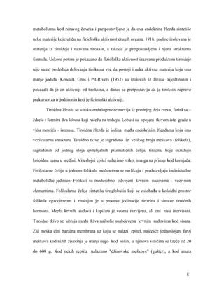 81
metabolizma kod zdravog čoveka i pretpostavljeno je da ova endokrina žlezda sintetiše
neke materije koje utiču na fiziološku aktivnost drugih organa. 1918. godine izolovana je
materija iz tiroideje i nazvana tiroksin, a takođe je pretpostavljena i njena strukturna
formula. Uskoro potom je pokazano da fiziološka aktivnost izazvana produktom tiroideje
nije samo posledica delovanja tiroksina već da postoji i neka aktivna materija koja ima
manje jodida (Kendal). Gros i Pit-Rivers (1952) su izolovali iz žlezde trijodtironin i
pokazali da je on aktivniji od tiroksina, a danas se pretpostavlja da je tiroksin zapravo
prekursor za trijodtironin koji je fiziološki aktivniji.
Tiroidna žlezda se u toku embriogeneze razvija iz prednjeg dela creva, farinksa –
ždrela i formira dva lobusa koji naležu na traheju. Lobusi su spojeni tkivom iste građe u
vidu mostića - istmusa. Tiroidna žlezda je jedina među endokrinim žlezdama koja ima
vezikularnu strukturu. Tiroidno tkivo je sagrađeno iz velikog broja meškova (folikula),
sagrađenih od jednog sloja epitelijalnih prizmatičnih ćelija, tirocita, koje okružuju
koloidnu masu u sredini. Višeslojni epitel nalazimo retko, ima ga na primer kod kornjača.
Folikularne ćelije u jednom folikulu međusobno se razlikuju i predstavljaju individualne
metaboličke jedinice. Folikuli su međusobno odvojeni krvnim sudovima i vezivnim
elementima. Folikularne ćelije sintetišu tiroglobulin koji se oslobađa u koloidni prostor
folikula egzocitozom i značajan je u procesu jodinacije tirozina i sinteze tiroidnih
hormona. Mreža krvnih sudova i kapilara je veoma razvijena, ali oni nisu inervisani.
Tiroidno tkivo se ubraja među tkiva najbolje snabdevena krvnim sudovima kod sisara.
Zid meška čini bazalna membrana uz koju se nalazi epitel, najčešće jednoslojan. Broj
meškova kod nižih životinja je manji nego kod viših, a njihova veličina se kreće od 20
do 600 μ. Kod nekih reptila nalazimo "džinovske meškove" (gušter), a kod anura
 