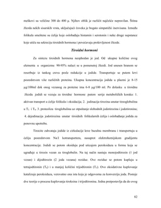 82
meškovi su veličine 300 do 400 μ. Njihov oblik je različit najčešće nepravilan. Štitna
žlezda nekih sisarskih vrsta, uključujući čoveka je bogato simpatički inervisana. Između
folikula smeštene su ćelije koje oslobađaju histamin i serotonin i neke druge supstance
koje utiču na sekreciju tiroidnih hormona i povećavaju prokrvljenost žlezde.
Tiroidni hormoni
Za sintezu tiroidnih hormona neophodan je jod. Od ukupne količine ovog
elementa u organizmu 90-95% nalazi se u pomenutoj žlezdi. Jod unesen hranom se
resorbuje iz tankog creva posle redukcije u jodide. Transportuje se putem krvi
posredstvom više različitih proteina. Ukupna koncentracija jodida u plazmi je 8-15
µg/100ml dok onog vezanog za proteine ima 6-8 µg/100 ml. Po dolasku u tiroidnu
žlezdu jodidi se vezuju za tiroidne hormone putem serije metaboličkih koraka: 1.
aktivan transport u ćelije folikula i oksidacija; 2. jodinacija tirozina unutar tireoglobulina
u T3 i T4. 3. proteoliza tiroglobulina uz otpuštanje slobodnih jodotirozina i jodotironina;
4. dejodinacija jodotirozina unutar tiroidnih folikularnih ćelija i oslobađanje jodida za
ponovnu upotrebu.
Tirocite zahvataju jodide iz cirkulacije kroz bazalnu membranu i transportuju u
ćeliju posredstvom Na/J kotransportera, nasuprot elektrohemijskom gradijentu
koncentracije. Jodidi se potom oksiduju pod uticajem peroksidaza u formu koja se
ugrađuje u tirozin vezan za tiroglobulin. Na taj način nastaju monojodtirozin (1 jod
vezan) i dijodtirozin (2 joda vezana) rezidue. Ove rezidue se potom kupluju u
tetrajodtironin (T4) i u manjoj količini trijodtironin (T3). Ovo oksidativno kuplovanje
katalizuje peroksidaza, verovatno ona ista koja je odgovorna za konverziju joda. Postoje
dve teorije o procesu kuplovanja tiroksina i trijodtironina. Jedna pretpostavlja da do ovog
 