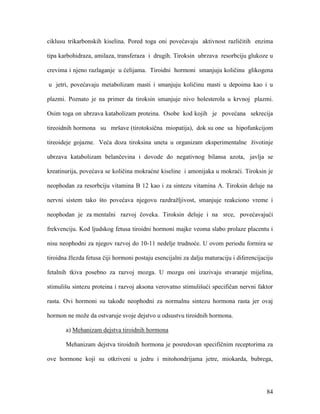 84
ciklusu trikarbonskih kiselina. Pored toga oni povećavaju aktivnost različitih enzima
tipa karbohidraza, amilaza, transferaza i drugih. Tiroksin ubrzava resorbciju glukoze u
crevima i njeno razlaganje u ćelijama. Tiroidni hormoni smanjuju količinu glikogena
u jetri, povećavaju metabolizam masti i smanjuju količinu masti u depoima kao i u
plazmi. Poznato je na primer da tiroksin smanjuje nivo holesterola u krvnoj plazmi.
Osim toga on ubrzava katabolizam proteina. Osobe kod kojih je povećana sekrecija
tireoidnih hormona su mršave (tirotoksična miopatija), dok su one sa hipofunkcijom
tireoideje gojazne. Veća doza tiroksina uneta u organizam eksperimentalne životinje
ubrzava katabolizam belančevina i dovode do negativnog bilansa azota, javlja se
kreatinurija, povećava se količina mokraćne kiseline i amonijaka u mokraći. Tiroksin je
neophodan za resorbciju vitamina B 12 kao i za sintezu vitamina A. Tiroksin deluje na
nervni sistem tako što povećava njegovu razdražljivost, smanjuje reakciono vreme i
neophodan je za mentalni razvoj čoveka. Tiroksin deluje i na srce, povećavajući
frekvenciju. Kod ljudskog fetusa tiroidni hormoni majke veoma slabo prolaze placentu i
nisu neophodni za njegov razvoj do 10-11 nedelje trudnoće. U ovom periodu formira se
tiroidna žlezda fetusa čiji hormoni postaju esencijalni za dalju maturaciju i diferencijaciju
fetalnih tkiva posebno za razvoj mozga. U mozgu oni izazivaju stvaranje mijelina,
stimulišu sintezu proteina i razvoj aksona verovatno stimulišući specifičan nervni faktor
rasta. Ovi hormoni su takođe neophodni za normalnu sintezu hormona rasta jer ovaj
hormon ne može da ostvaruje svoje dejstvo u odsustvu tiroidnih hormona.
a) Mehanizam dejstva tiroidnih hormona
Mehanizam dejstva tiroidnih hormona je posredovan specifičnim receptorima za
ove hormone koji su otkriveni u jedru i mitohondrijama jetre, miokarda, bubrega,
 