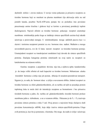 85
skeletnih mišića i crevne mukoze. U novije vreme pokazano je prisustvo receptora za
tiroidne hormone koji su smešteni na plazma membrani čija aktivacija utiče na rad
jonskih kanala, posebno Na-K-ATP-aznu pumpu što za posledicu ima povećano
preuzimanje amino kiselina i glukoze koji se koriste u povećanoj produkciji toplote
(kalorigenezi). Najveći afinitet za tiroidne hormone pokazuju receptori unutrašnje
membrane mitohondrija preko koga se indukuje sinteza specifičnih enzima koji takođe
učestvuju u proizvodnji energije. U mitohondrijama mozga adultnih pacova kao i u
slezini i testisima receptorni proteini za ove hormone nisu nađeni. Međutim u mozgu
novorođenih pacova, sve do 12 dana starosti receptori za tireoidne hormone postoje.
Unutarjedarni receptori su transkripcioni modulatori koji dovode do sinteze specifičnih
proteina. Značajna kategorija proteina sintetisanih na ovaj način su receptori za
kateholamine na srčanom mišiću.
Gustina receptora u pojedinim tkivima nije ista, a njihova opšta karakteristika
je da imaju veliki afinitet ali mali kapacitet za tiroidne hormone. Mehanizam ulaska
tireoidnih hormona u ćeliju nije još poznat, difuzija ili nosačem-posredovan tarnsport.
Sigurno je, za sada, da hormoni ulaze u ćeliju u nevezanom obliku. Jedarni receptori za
tiroidne hormone su slični glukokortikoidnim, ali za razliku od njih ne poseduju protein
toplotnog šoka te može doći do interakcije receptora sa hromatinom i bez prisustva
tiroidnih hormona u jedru. Za razliku od glukokortikoidnih, tireoidni hormoni prolaze
membranu jedra u slobodnom, a ne u vezanom obliku. Pokazano je da T3 i T4 izazivaju
povećanu sintezu proteina u toku 5 sati. Ovaj proces u najvećem broju slučajeva sledi
povećanu koncentraciju mRNK, koja dalje izaziva sintezu specifičnih proteina. Uloga
ovih proteina je, kao što je pomenuto, višestruka. Oni mogu da izađu iz ćelije i učestvuju
 