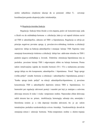 87
učešće subjedinica citoplazme ukazuje da se pomenuti efekat T3 ostvaruje
koordinacijom genske ekspresije jedra i mitohondrija.
b) Regulacija tireoidne funkcije
Regulacija funkcije štitne žlezde u svim etapama, počev od koncentrovanja joda
u žlezdi sve do oslobađanja hormona u cirkulaciju, kako je već napred izloženo zavisi
od TSH iz adenohipofize, odnosno od TRH u hipotalamusu. Regulacija se odvija po
principu negativne povratne sprege, tj. povećan nivo slobodnog tiroksina u cirkulaciji
supresivno deluje na funkciju adenohipofize i smanjuje lučenje TSH. Suprotno tome
smanjenje koncentracije tiroksina u cirkulaciji deluje kao adekvatan stimulus na TSH i
podstiče njegovo oslobađanje u krvotok. Električna stimulacija hipotalamusa ima za
posledicu povećano lučenje TSH i odgovarajuće efekte na lučenje hormona. Prema
nekim istraživanjima izgleda da tireoidni hormoni (T4 i T3) u mehanizmu povratne
sprege deluju na obe komponente, adenohipofizu i hipotalamus. Pored "duge sprege
(velike petlje)" između hormona u cirkulaciji i adenohipofize i hipotalamusa, postoji i
"kratka sprega (mala petlja)" na relaciji adenohipofiza-hipotalamus, tj povećana
koncentracija TSH u adenohipofizi deprimira sintezu TRH u hipotalamusu. Uz
humoralni put regulacije aktivnosti postoji i neuralni put koji je značajan u uslovima
delovanja stresora ili niske i visoke temperature sredine. Neposredan efekat delovanja
nekih stresora kao na primer, imobilizacija, hemoragija, udisanje etra, amonijaka i
hloroforma izražen je u vidu depresije tireoidne aktivnosti, što je po nekim
tumačenjima posledica vazokontsrikcije u nivou tireoideje. Vazokonstrikcija dovodi do
smanjenja sinteze i sekrecije hormona. Niska temperatura sredine u dužem trajanju
 