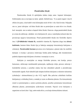 89
Paratiroidne žlezde
Paratireoidne žlezde ili epitelijalna telašca imaju samo kopneni kičmenjaci.
Embrionalno one se razvijaju na račun epitela škržnih kesa. To su parni organi i ima ih
obično dva para, a kod nekih vrsta kičmenjaka može ih biti i više. Kod čoveka i biljojeda
one su jasno izdvojene od štitne žlezde iako su postavljene uz samo tkivo ove žlezde;
kod mesojeda one se nalaze u kapsuli štitne žlezde. Osnovna uloga paratiroidnih žlezda
je u tome da održavaju određeni nivo kalcijumovih jona u vanćelijskoj tečnosti tako što
povećavaju njegovu koncentraciju. Pored paratireoidnih žlezda isto fiziološko dejstvo
ima i 1,25-dihidroksi vitamin D3, metabolit vitamina D3. Suprotnu ulogu ima (tireo)-
kalcitonin, hormon štitne žlezde čija je funkcija smanjenje koncentracije kalcijuma u
cirkulaciji. Paratireoidni hormon povećava nivo kalcijuma u plazmi tako što mobiliše
kalcijum iz kostiju i povećava izlučivanje fosfata preko bubrega, dok tireokalcitonin
podstiče deponovanje kalcijuma u kostima i resorpciju iz creva.
Kalcijum je esencijalan za mnoge fiziološke procese, rast kostiju, proces
hemostaze, održavanje membranskih potencijala, replikaciju ćelije, procese sekrecije i
kontraktilne procese, a poseban značaj ima kao sekundarni glasnik u posredovanju
hormonskih signala. Kod odraslih ljudi ukupna količina kalcijuma u telesnim tečnostima
(cirkulacija i ekstracelularno) je oko 4-5,2 mg/dl. Oko polovine cirkulišuće količine
kalcijuma je u slobodnoj formi, a ostatak je vezan za albumine plazme. Ova koncentracija
remeti se poremećajima u sastavu proteina plazme, posebno promenama koncentracije
albumina plazme, poremećajima acido-bazne ravnoteže. Najveći izvor kalcijuma u
organizmu su kosti (oko 1 kg), zatim meka tkiva, a na kraju ekstracelularne tečnosti.
 