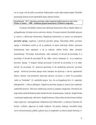 9
mi ne mogu više da održe ravnotežno funkcionalno stanje tada nastaju krupni fiziološki
poremećaji praćeni nizom patoloških stanja odnosno bolesti.
Claud Bernard – 1872 – Ravnoteža unutrašnje sredine organizma (miilieu interier) je uslov života
Walter Cannon – 1900 – definisao pojam homeostaze (Nobelova nagrada)
Evolucija fizioloških sistema koji održavaju homeostazu bila je ključni faktor za
prilagođavanje životinja novim uslovima okoline. Povratna kontrola fizioloških procesa
je osnova u održavanju homeostaze. Regulacija homeostaze se zasniva na principima
povratne sprege: negativne i pozitivne povratne sprege. Najvažnija odlika povratne
sprege u biološkom smislu je da je podsticaj za njenu aktivaciju obično promena
koncentracije neke supstance, a da je reakcija obično brzina dalje promene
koncentracije. Povećanje koncentracije neke supstance X dovodi do povećanja A a
povećanje A dovodi do povećanja B, što dalje izaziva smanjenje A - to je negativna
povratna sprega. U drugom slučaju povećanje X dovodi do povećanja A a to dalje
dovodi do povećanja B i ponovno povećanje A što predstavlja pozitivnu povratnu
spregu. Pozitivna povratna sprega može značajno da dejstvuje u okviru ograničenih
delova sistema i da oscilatorno delovanje prenese na sistem u celini. To je posebno
važno za "kaskadne" ili autolitičke pojave kao što su koagulacija krvi ili regulacija
glikogenolize i sinteze glikogena. Negativna povratna sprega je osnovni put regulacije
endokrinih procesa. Aktivnost endokrinog sistema je potpuno integrisana. Poremećaj do
koga dolazi usled disfunkcije jedne žlezde dovodi do poremećaja funkcija drugih žlezda
i remećenja ispoljavanja aktivnosti drugih hormona. Ciljne ćelije na koje hormoni deluju
imaju sopstvene autoregulacione mehanizme koji funkcionišu i u odsustvu hormona ali
brzina i veličina odgovora su malih vrednosti. Na primer, funkcija tireoidnih ćelija
zavisi od koncentracije jodida u plazmi koji su neophodni za sintezu njenih hormona. U
 